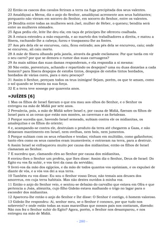 22 Então os cascos dos cavalos feriram a terra na fuga precipitada dos seus valentes.
23 Amaldiçoai a Meroz, diz o anjo do Senhor, amaldiçoai acremente aos seus habitantes;
porquanto não vieram em socorro do Senhor, em socorro do Senhor, entre os valentes.
24 Bendita entre todas as mulheres será Jael, mulher de Heber, o queneu; bendita será
entre as mulheres nômades.
25 Água pediu ele, leite lhe deu ela; em taça de príncipes lhe ofereceu coalhada.
26 À estaca estendeu a mão esquerda, e ao martelo dos trabalhadores a direita, e matou a
Sísera, rachando-lhe a cabeça; furou e traspassou-lhe as fontes.
27 Aos pés dela ele se encurvou, caiu, ficou estirado; aos pés dela se encurvou, caiu; onde
se encurvou, ali caiu morto.
28 A mãe de Sísera olhando pela janela, através da grade exclamava: Por que tarda em vir
o seu carro? por que se demora o rumor das suas carruagens?
29 As mais sábias das suas damas responderam, e ela respondia a si mesma:
30 Não estão, porventura, achando e repartindo os despojos? uma ou duas donzelas a cada
homem? para Sísera despojos de estofos tintos, despojos de estofos tintos bordados,
bordados de várias cores, para o meu pescoço?
31 Assim ó Senhor, pereçam todos os teus inimigos! Sejam, porém, os que te amam, como
o sol quando se levanta na sua força.
32 E a terra teve sossego por quarenta anos.
»JUÍZES [6]
1 Mas os filhos de Israel fizeram o que era mau aos olhos do Senhor, e o Senhor os
entregou na mão de Midiã por sete anos.
2 Prevalecia, pois, a mão de Midiã sobre Israel e, por causa de Midiã, fizeram os filhos de
Israel para si as covas que estão nos montes, as cavernas e as fortalezas.
3 Porque sucedia que, havendo Israel semeado, subiam contra ele os midianitas, os
amalequitas e os filhos do oriente;
4 e, acampando-se contra ele, destruíam o produto da terra até chegarem a Gaza, e não
deixavam mantimento em Israel, nem ovelhas, nem bois, nem jumentos.
5 Porque subiam com os seus rebanhos e tendas; vinham em multidão, como gafanhotos;
tanto eles como os seus camelos eram inumeráveis; e entravam na terra, para a destruir.
6 Assim Israel se enfraqueceu muito por causa dos midianitas; então os filhos de Israel
clamaram ao Senhor.
7 E sucedeu que, clamando eles ao Senhor por causa dos midianitas,
8 enviou-lhes o Senhor um profeta, que lhes disse: Assim diz o Senhor, Deus de Israel: Do
Egito eu vos fiz subir, e vos tirei da casa da servidão;
9 livrei-vos da mão dos egípcios, e da mão de todos quantos vos oprimiam, e os expulsei de
diante de vós, e a vós vos dei a sua terra.
10 Também eu vos disse: Eu sou o Senhor vosso Deus; não temais aos deuses dos
amorreus, em cuja terra habitais. Mas não destes ouvidos à minha voz.
11 Então o anjo do Senhor veio, e sentou-se debaixo do carvalho que estava em Ofra e que
pertencia a Joás, abiezrita, cujo filho Gideão estava malhando o trigo no lagar para o
esconder dos midianitas.
12 Apareceu-lhe então o anjo do Senhor e lhe disse: O Senhor é contigo, ó homem valoroso.
13 Gideão lhe respondeu: Ai, senhor meu, se o Senhor é conosco, por que tudo nos
sobreveio? e onde estão todas as suas maravilhas que nossos pais nos contaram, dizendo:
Não nos fez o Senhor subir do Egito? Agora, porém, o Senhor nos desamparou, e nos
entregou na mão de Midiã.
- 280 -
 