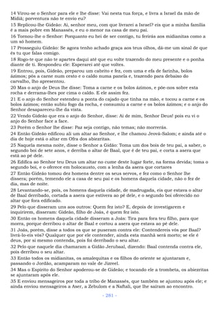 14 Virou-se o Senhor para ele e lhe disse: Vai nesta tua força, e livra a Israel da mão de
Midiã; porventura não te envio eu?
15 Replicou-lhe Gideão: Ai, senhor meu, com que livrarei a Israel? eis que a minha família
é a mais pobre em Manassés, e eu o menor na casa de meu pai.
16 Tornou-lhe o Senhor: Porquanto eu hei de ser contigo, tu ferirás aos midianitas como a
um só homem.
17 Prosseguiu Gideão: Se agora tenho achado graça aos teus olhos, dá-me um sinal de que
és tu que falas comigo.
18 Rogo-te que não te apartes daqui até que eu volte trazendo do meu presente e o ponha
diante de ti. Respondeu ele: Esperarei até que voltes.
19 Entrou, pois, Gideão, preparou um cabrito e fez, com uma e efa de farinha, bolos
ázimos; pôs a carne num cesto e o caldo numa panela e, trazendo para debaixo do
carvalho, lho apresentou.
20 Mas o anjo de Deus lhe disse: Toma a carne e os bolos ázimos, e põe-nos sobre esta
rocha e derrama-lhes por cima o caldo. E ele assim fez.
21 E o anjo do Senhor estendeu a ponta do cajado que tinha na mão, e tocou a carne e os
bolos ázimos; então subiu fogo da rocha, e consumiu a carne e os bolos ázimos; e o anjo do
Senhor desapareceu-lhe da vista.
22 Vendo Gideão que era o anjo do Senhor, disse: Ai de mim, Senhor Deus! pois eu vi o
anjo do Senhor face a face.
23 Porém o Senhor lhe disse: Paz seja contigo, não temas; não morrerás.
24 Então Gideão edificou ali um altar ao Senhor, e lhe chamou Jeová-Salom; e ainda até o
dia de hoje está o altar em Ofra dos abiezritas.
25 Naquela mesma noite, disse o Senhor a Gidão: Toma um dos bois de teu pai, a saber, o
segundo boi de sete anos, e derriba o altar de Baal, que é de teu pai, e corta a asera que
está ao pé dele.
26 Edifica ao Senhor teu Deus um altar no cume deste lugar forte, na forma devida; toma o
segundo boi, e o oferece em holocausto, com a lenha da asera que cortares
27 Então Gideão tomou dez homens dentre os seus servos, e fez como o Senhor lhe
dissera; porém, temendo ele a casa de seu pai e os homens daquela cidade, não o fez de
dia, mas de noite.
28 Levantando-se, pois, os homens daquela cidade, de madrugada, eis que estava o altar
de Baal derribado, cortada a asera que estivera ao pé dele, e o segundo boi oferecido no
altar que fora edificado.
29 Pelo que disseram uns aos outros: Quem fez isto? E, depois de investigarem e
inquirirem, disseram: Gideão, filho de Joás, é quem fez isto.
30 Então os homens daquela cidade disseram a Joás: Tira para fora teu filho, para que
morra, porque derribou o altar de Baal e cortou a asera que estava ao pé dele.
31 Joás, porém, disse a todos os que se puseram contra ele: Contendereis vós por Baal?
livrá-lo-eis vós? Qualquer que por ele contender, ainda esta manhã será morto; se ele é
deus, por si mesmo contenda, pois foi derribado o seu altar.
32 Pelo que naquele dia chamaram a Gidão Jerubaal, dizendo: Baal contenda contra ele,
pois derribou o seu altar.
33 Então todos os midianitas, os amalequitas e os filhos do oriente se ajuntaram e,
passando o Jordão, acamparam no vale de Jizreel.
34 Mas o Espírito do Senhor apoderou-se de Gideão; e tocando ele a trombeta, os abiezritas
se ajuntaram após ele.
35 E enviou mensageiros por toda a tribo de Manassés, que também se ajuntou após ele; e
ainda enviou mensageiros a Aser, a Zebulom e a Naftali, que lhe saíram ao encontro.
- 281 -
 