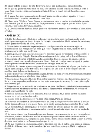 36 Disse Gideão a Deus: Se hás de livrar a Israel por minha mão, como disseste,
37 eis que eu porei um velo de lã na eira; se o orvalho estiver somente no velo, e toda a
terra ficar enxuta, então conhecerei que hás de livrar a Israel por minha mão, como
disseste.
38 E assim foi; pois, levantando-se de madrugada no dia seguinte, apertou o velo, e
espremeu dele o orvalho, que encheu uma taça.
39 Disse mais Gideão a Deus: Não se acenda contra mim a tua ira se ainda falar só esta
vez. Permite que só mais esta vez eu faça prova com o velo; rogo-te que só o velo fique
enxuto, e em toda a terra haja orvalho.
40 E Deus assim fez naquela noite; pois só o velo estava enxuto, e sobre toda a terra havia
orvalho.
»JUÍZES [7]
1 Então Jerubaal, que é Gideão, e todo o povo que estava com ele, levantando-se de
madrugada acamparam junto à fonte de Harode; e o arraial de Midiã estava da banda do
norte, perto do outeiro de Moré, no vale.
2 Disse o Senhor a Gideão: O povo que está contigo é demais para eu entregar os
midianitas em sua mão; não seja caso que Israel se glorie contra mim, dizendo: Foi a
minha própria mão que me livrou.
3 Agora, pois, apregoa aos ouvidos do povo, dizendo: Quem for medroso e tímido volte, e
retire-se do monte Gileade. Então voltaram do povo vinte e dois mil, e dez mil ficaram.
4 Disse mais o Senhor a Gideão: Ainda são muitos. Faze-os descer às águas, e ali os
provarei; e será que, aquele de que eu te disser: Este irá contigo, esse contigo irá; porém
todo aquele de que eu te disser: Este não irá contigo, esse não irá.
5 E Gideão fez descer o povo às águas. Então o Senhor lhe disse: Qualquer que lamber as
águas com a língua, como faz o cão, a esse porás de um lado; e a todo aquele que se
ajoelhar para beber, porás do outro.
6 E foi o número dos que lamberam a água, levando a mão à boca, trezentos homens; mas
todo o resto do povo se ajoelhou para beber.
7 Disse ainda o Senhor a Gideão: Com estes trezentos homens que lamberam a água vos
livrarei, e entregarei os midianitas na tua mão; mas, quanto ao resto do povo, volte cada
um ao seu lugar.
8 E o povo tomou na sua mão as provisões e as suas trombetas, e Gideão enviou todos os
outros homens de Israel cada um à sua tenda, porém reteve os trezentos. O arraial de
Midiã estava embaixo no vale.
9 Naquela mesma noite disse o Senhor a Gideão: Levanta-te, e desce contra o arraial,
porque eu o entreguei na tua mão.
10 Mas se tens medo de descer, vai com o teu moço, Purá, ao arraial;
11 ouvirás o que dizem, e serão fortalecidas as tuas mãos para desceres contra o arraial.
Então desceu ele com e seu moço, Purá, até o posto avançado das sentinelas do arraial.
12 Os midianitas, os amalequitas, e todos os filhos do oriente jaziam no vale, como
gafanhotos em multidão; e os seus camelos eram inumeráveis, como a areia na praia do
mar.
13 No momento em que Gideão chegou, um homem estava contando ao seu companheiro
um sonho, e dizia: Eu tive um sonho; eis que um pão de cevada vinha rolando sobre o
arraial dos midianitas e, chegando a uma tenda, bateu nela de sorte a fazê-la cair, e a virou
de cima para baixo, e ela ficou estendida por terra.
14 Ao que respondeu o seu companheiro, dizendo: Isso não é outra coisa senão a espada
de Gideão, filho de Joás, varão israelita. Na sua mão Deus entregou Midiã e todo este
arraial.
- 282 -
 