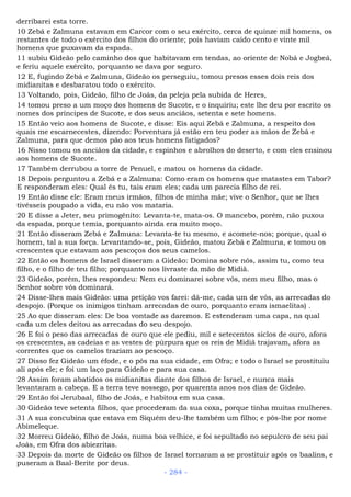 derribarei esta torre.
10 Zebá e Zalmuna estavam em Carcor com o seu exército, cerca de quinze mil homens, os
restantes de todo o exército dos filhos do oriente; pois haviam caído cento e vinte mil
homens que puxavam da espada.
11 subiu Gideão pelo caminho dos que habitavam em tendas, ao oriente de Nobá e Jogbeá,
e feriu aquele exército, porquanto se dava por seguro.
12 E, fugindo Zebá e Zalmuna, Gideão os perseguiu, tomou presos esses dois reis dos
midianitas e desbaratou todo o exército.
13 Voltando, pois, Gideão, filho de Joás, da peleja pela subida de Heres,
14 tomou preso a um moço dos homens de Sucote, e o inquiriu; este lhe deu por escrito os
nomes dos príncipes de Sucote, e dos seus anciãos, setenta e sete homens.
15 Então veio aos homens de Sucote, e disse: Eis aqui Zebá e Zalmuna, a respeito dos
quais me escarnecestes, dizendo: Porventura já estão em teu poder as mãos de Zebá e
Zalmuna, para que demos pão aos teus homens fatigados?
16 Nisso tomou os anciãos da cidade, e espinhos e abrolhos do deserto, e com eles ensinou
aos homens de Sucote.
17 Também derrubou a torre de Penuel, e matou os homens da cidade.
18 Depois perguntou a Zebá e a Zalmuna: Como eram os homens que matastes em Tabor?
E responderam eles: Qual és tu, tais eram eles; cada um parecia filho de rei.
19 Então disse ele: Eram meus irmãos, filhos de minha mãe; vive o Senhor, que se lhes
tivésseis poupado a vida, eu não vos mataria.
20 E disse a Jeter, seu primogênito: Levanta-te, mata-os. O mancebo, porém, não puxou
da espada, porque temia, porquanto ainda era muito moço.
21 Então disseram Zebá e Zalmuna: Levanta-te tu mesmo, e acomete-nos; porque, qual o
homem, tal a sua força. Levantando-se, pois, Gideão, matou Zebá e Zalmuna, e tomou os
crescentes que estavam aos pescoços dos seus camelos.
22 Então os homens de Israel disseram a Gideão: Domina sobre nós, assim tu, como teu
filho, e o filho de teu filho; porquanto nos livraste da mão de Midiã.
23 Gideão, porém, lhes respondeu: Nem eu dominarei sobre vós, nem meu filho, mas o
Senhor sobre vós dominará.
24 Disse-lhes mais Gideão: uma petição vos farei: dá-me, cada um de vós, as arrecadas do
despojo. (Porque os inimigos tinham arrecadas de ouro, porquanto eram ismaelitas) .
25 Ao que disseram eles: De boa vontade as daremos. E estenderam uma capa, na qual
cada um deles deitou as arrecadas do seu despojo.
26 E foi o peso das arrecadas de ouro que ele pediu, mil e setecentos siclos de ouro, afora
os crescentes, as cadeias e as vestes de púrpura que os reis de Midiã trajavam, afora as
correntes que os camelos traziam ao pescoço.
27 Disso fez Gideão um éfode, e o pôs na sua cidade, em Ofra; e todo o Israel se prostituiu
ali após ele; e foi um laço para Gideão e para sua casa.
28 Assim foram abatidos os midianitas diante dos filhos de Israel, e nunca mais
levantaram a cabeça. E a terra teve sossego, por quarenta anos nos dias de Gideão.
29 Então foi Jerubaal, filho de Joás, e habitou em sua casa.
30 Gideão teve setenta filhos, que procederam da sua coxa, porque tinha muitas mulheres.
31 A sua concubina que estava em Siquém deu-lhe também um filho; e pôs-lhe por nome
Abimeleque.
32 Morreu Gideão, filho de Joás, numa boa velhice, e foi sepultado no sepulcro de seu pai
Joás, em Ofra dos abiezritas.
33 Depois da morte de Gideão os filhos de Israel tornaram a se prostituir após os baalins, e
puseram a Baal-Berite por deus.
- 284 -
 