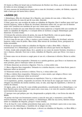 34 Assim os filhos de Israel não se lembraram do Senhor seu Deus, que os livrara da mão
de todos os seus inimigos ao redor;
35 nem usaram de beneficência para com a casa de Jerubaal, a saber, de Gideão, segundo
todo o bem que ele havia feito a Israel.
»JUÍZES [9]
1 Abimeleque, filho de Jerubaal, foi a Siquém, aos irmãos de sua mãe, e falou-lhes, e a
toda a parentela da casa de pai de sua mãe, dizendo:
2 Falai, peço-vos, aos ouvidos de todos os cidadãos de Siquém: Que é melhor para vós? que
setenta homens, todos os filhos de Jerubaal, dominem sobre vós, ou que um só domine
sobre vós? Lembrai-vos também de que sou vosso osso e vossa carne.
3 Então os irmãos de sua mãe falaram todas essas palavras a respeito dele aos ouvidos de
todos os cidadãos de Siquém; e o coração deles se inclinou a seguir Abimeleque; pois
disseram: E nosso irmão.
4 E deram-lhe setenta siclos de prata, da casa de Baal-Berite, com os quais alugou
Abimeleque alguns homens ociosos e levianas, que o seguiram;
5 e foi à casa de seu pai, a Ofra, e matou a seus irmãos, os filhos de Jerubaal, setenta
homens, sobre uma só pedra. Mas Jotão, filho menor de Jerubaal, ficou, porquanto se
tinha escondido.
6 Então se ajuntaram todos os cidadãos de Siquém e toda a Bete-Milo, e foram, e
constituíram rei a Abimeleque, junto ao carvalho da coluna que havia em Siquém.
7 Jotão, tendo sido avisado disso, foi e, pondo-se no cume do monte Gerizim, levantou a
voz e clamou, dizendo: Ouvi-me a mim, cidadãos de Siquém, para que Deus: vos ouça a
vos.
8 Foram uma vez as árvores a ungir para si um rei; e disseram à oliveira: Reina tu sobre
nós.
9 Mas a oliveira lhes respondeu: Deixaria eu a minha gordura, que Deus e os homens em
mim prezam, para ir balouçar sobre as árvores?
10 Então disseram as árvores à figueira: Vem tu, e reina sobre nós.
11 Mas a figueira lhes respondeu: Deixaria eu a minha doçura, o meu bom fruto, para ir
balouçar sobre as árvores?
12 Disseram então as árvores à videira: Vem tu, e reina sobre nós.
13 Mas a videira lhes respondeu: Deixaria eu o meu mosto, que alegra a Deus e aos
homens, para ir balouçar sobre as árvores?
14 Então todas as árvores disseram ao espinheiro: Vem tu, e reina sobre nós.
15 O espinheiro, porém, respondeu às árvores: Se de boa fé me ungis por vosso rei, vinde
refugiar-vos debaixo da minha sombra; mas, se não, saia fogo do espinheiro, e devore os
cedros do Líbano.
16 Agora, pois, se de boa fé e com retidão procedestes, constituindo rei a Abimeleque, e se
bem fizestes para com Jerubaal e para com a sua casa, e se com ele usastes conforme o
merecimento das suas mãos
17 (porque meu pai pelejou por vós, desprezando a própria vida, e vos livrou da mão de
Midiã;
18 porém vós hoje vos levantastes contra a casa de meu pai, e matastes a seus filhos,
setenta homens, sobre uma só pedra; e a Abimeleque, filho da sua serva, fizestes reinar
sobre os cidadãos de Siquém, porque é vosso irmão);
19 se de boa fé e com retidão procedestes hoje para com Jerubaal e para com a sua casa,
alegrai-vos em Abimeleque, e também ele se alegre em vós;
20 mas se não, saia fogo de Abimeleque, e devore os cidadãos de Siquém, e a Bete-Milo; e
- 285 -
 