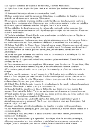 saia fogo dos cidadãos de Siquém e de Bete-Milo, e devore Abimeleque.
21 E partindo Jotão, fugiu e foi para Beer, e ali habitou, por medo de Abimeleque, seu
irmão.
22 Havendo Abimeleque reinado três anos sobre Israel,
23 Deus suscitou um espírito mau entre Abimeleque e os cidadãos de Siquém; e estes
procederam aleivosamente para com Abimeleque;
24 para que a violência praticada contra os setenta filhos de Jerubaal, como também o
sangue deles, recaíssem sobre Abimeleque, seu irmão, que os matara, e sobre os cidadãos
de Siquém, que fortaleceram as mãos dele para matar a seus irmãos.
25 E os cidadãos de Siquém puseram de emboscada contra ele, sobre os cumes dos
montes, homens que roubavam a todo aquele que passava por eles no caminho. E contou-
se isto a Abimeleque.
26 Também veio Gaal, filho de Ebede, com seus irmãos, e estabeleceu-se em Siquém; e
confiaram nele os cidadãos de Siquém.
27 Saindo ao campo, vindimaram as suas vinhas, pisaram as uvas e fizeram uma festa; e,
entrando na casa de seu deus, comeram e beberam, e amaldiçoaram a Abimeleque.
28 E disse Gaal, filho de Ebede: Quem é Abimeleque, e quem é Siquém, para que sirvamos
a Abimeleque? não é, porventura, filho de Jerubaal? e não é Zebul o seu mordomo? Servi
antes aos homens de Hamor, pai de Siquém; pois, por que razão serviríamos nós a
Abimeleque?
29 Ah! se este povo estivesse sob a minha mão, eu transtornaria a Abimeleque. Eu lhe
diria: Multiplica o teu exército, e vem.
30 Quando Zebul, o governador da cidade, ouviu as palavras de Gaal, filho de Ebede,
acendeu-se em ira.
31 E enviou secretamente mensageiros a Abimeleque, para lhe dizerem: Eis que Gaal, filho
de Ebede, e seus irmãos vieram a Siquém, e estão sublevando a cidade contra ti.
32 Levanta-te, pois, de noite, tu e o povo que tiveres contigo, e põe-te de emboscada no
campo.
33 E pela manhã, ao nascer do sol, levanta-te, e dá de golpe sobre a cidade; e, saindo
contra ti Gaal e o povo que tiver com ele, faze-lhe como te permitirem as circunstâncias.
34 Levantou-se, pois, de noite Abimeleque, e todo o povo que com ele havia, e puseram
emboscadas a Siquém, em quatro bandos.
35 E Gaal, filho de Ebede, saiu e pôs-se à entrada da porta da cidade; e das emboscadas se
levantou Abimeleque, e todo o povo que estava com ele.
36 Quando Gaal viu aquele povo, disse a Zebul: Eis que desce gente dos cumes dos
montes. Respondeu-lhe Zebul: Tu vês as sombras dos montes como se fossem homens.
37 Gaal, porém, tornou a falar, e disse: Eis que desce gente do meio da terra; também vem
uma tropa do caminho do carvalho de Meonenim.
38 Então lhe disse Zebul: Onde está agora a tua boca, com a qual dizias: Quem é
Abimeleque, para que o sirvamos? Não é esse, porventura, o povo que desprezaste. Sai
agora e peleja contra ele!
39 Assim saiu Gaal, à frente dos cidadãos de Siquém, e pelejou contra Abimeleque.
40 Mas Abimeleque o perseguiu, pois Gaal fugiu diante dele, e muitos caíram feridos até a
entrada da porta.
41 Abimeleque ficou em Arumá. E Zebul expulsou Gaal e seus irmãos, para que não
habitassem em Siquém.
42 No dia seguinte sucedeu que o povo saiu ao campo; disto foi avisado Abimeleque,
43 o qual, tomando o seu povo, dividiu-o em três bandos, que pôs de emboscada no
campo. Quando viu que o povo saía da cidade, levantou-se contra ele e o feriu.
- 286 -
 