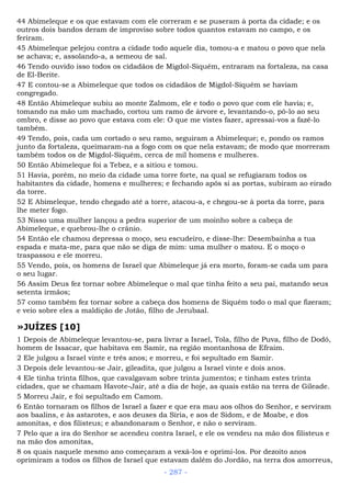 44 Abimeleque e os que estavam com ele correram e se puseram à porta da cidade; e os
outros dois bandos deram de improviso sobre todos quantos estavam no campo, e os
feriram.
45 Abimeleque pelejou contra a cidade todo aquele dia, tomou-a e matou o povo que nela
se achava; e, assolando-a, a semeou de sal.
46 Tendo ouvido isso todos os cidadãos de Migdol-Siquém, entraram na fortaleza, na casa
de El-Berite.
47 E contou-se a Abimeleque que todos os cidadãos de Migdol-Siquém se haviam
congregado.
48 Então Abimeleque subiu ao monte Zalmom, ele e todo o povo que com ele havia; e,
tomando na mão um machado, cortou um ramo de árvore e, levantando-o, pô-lo ao seu
ombro, e disse ao povo que estava com ele: O que me vistes fazer, apressai-vos a fazê-lo
também.
49 Tendo, pois, cada um cortado o seu ramo, seguiram a Abimeleque; e, pondo os ramos
junto da fortaleza, queimaram-na a fogo com os que nela estavam; de modo que morreram
também todos os de Migdol-Siquém, cerca de mil homens e mulheres.
50 Então Abimeleque foi a Tebez, e a sitiou e tomou.
51 Havia, porém, no meio da cidade uma torre forte, na qual se refugiaram todos os
habitantes da cidade, homens e mulheres; e fechando após si as portas, subiram ao eirado
da torre.
52 E Abimeleque, tendo chegado até a torre, atacou-a, e chegou-se à porta da torre, para
lhe meter fogo.
53 Nisso uma mulher lançou a pedra superior de um moinho sobre a cabeça de
Abimeleque, e quebrou-lhe o crânio.
54 Então ele chamou depressa o moço, seu escudeiro, e disse-lhe: Desembainha a tua
espada e mata-me, para que não se diga de mim: uma mulher o matou. E o moço o
traspassou e ele morreu.
55 Vendo, pois, os homens de Israel que Abimeleque já era morto, foram-se cada um para
o seu lugar.
56 Assim Deus fez tornar sobre Abimeleque o mal que tinha feito a seu pai, matando seus
setenta irmãos;
57 como também fez tornar sobre a cabeça dos homens de Siquém todo o mal que fizeram;
e veio sobre eles a maldição de Jotão, filho de Jerubaal.
»JUÍZES [10]
1 Depois de Abimeleque levantou-se, para livrar a Israel, Tola, filho de Puva, filho de Dodó,
homem de Issacar, que habitava em Samir, na região montanhosa de Efraim.
2 Ele julgou a Israel vinte e três anos; e morreu, e foi sepultado em Samir.
3 Depois dele levantou-se Jair, gileadita, que julgou a Israel vinte e dois anos.
4 Ele tinha trinta filhos, que cavalgavam sobre trinta jumentos; e tinham estes trinta
cidades, que se chamam Havote-Jair, até a dia de hoje, as quais estão na terra de Gileade.
5 Morreu Jair, e foi sepultado em Camom.
6 Então tornaram os filhos de Israel a fazer e que era mau aos olhos do Senhor, e serviram
aos baalins, e às astarotes, e aos deuses da Síria, e aos de Sidom, e de Moabe, e dos
amonitas, e dos filisteus; e abandonaram o Senhor, e não o serviram.
7 Pelo que a ira do Senhor se acendeu contra Israel, e ele os vendeu na mão dos filisteus e
na mão dos amonitas,
8 os quais naquele mesmo ano começaram a vexá-los e oprimi-los. Por dezoito anos
oprimiram a todos os filhos de Israel que estavam dalém do Jordão, na terra dos amorreus,
- 287 -
 