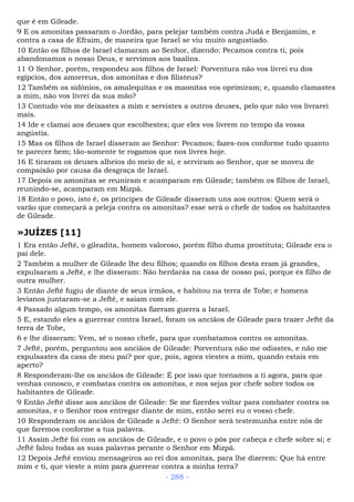 que é em Gileade.
9 E os amonitas passaram o Jordão, para pelejar também contra Judá e Benjamim, e
contra a casa de Efraim, de maneira que Israel se viu muito angustiado.
10 Então os filhos de Israel clamaram ao Senhor, dizendo: Pecamos contra ti, pois
abandonamos o nosso Deus, e servimos aos baalins.
11 O Senhor, porém, respondeu aos filhos de Israel: Porventura não vos livrei eu dos
egípcios, dos amorreus, dos amonitas e dos filisteus?
12 Também os sidônios, os amalequitas e os maonitas vos oprimiram; e, quando clamastes
a mim, não vos livrei da sua mão?
13 Contudo vós me deixastes a mim e servistes a outros deuses, pelo que não vos livrarei
mais.
14 Ide e clamai aos deuses que escolhestes; que eles vos livrem no tempo da vossa
angústia.
15 Mas os filhos de Israel disseram ao Senhor: Pecamos; fazes-nos conforme tudo quanto
te parecer bem; tão-somente te rogamos que nos livres hoje.
16 E tiraram os deuses alheios do meio de si, e serviram ao Senhor, que se moveu de
compaixão por causa da desgraça de Israel.
17 Depois os amonitas se reuniram e acamparam em Gileade; também os filhos de Israel,
reunindo-se, acamparam em Mizpá.
18 Então o povo, isto é, os príncipes de Gileade disseram uns aos outros: Quem será o
varão que começará a peleja contra os amonitas? esse será o chefe de todos os habitantes
de Gileade.
»JUÍZES [11]
1 Era então Jefté, o gileadita, homem valoroso, porém filho duma prostituta; Gileade era o
pai dele.
2 Também a mulher de Gileade lhe deu filhos; quando os filhos desta eram já grandes,
expulsaram a Jefté, e lhe disseram: Não herdarás na casa de nosso pai, porque és filho de
outra mulher.
3 Então Jefté fugiu de diante de seus irmãos, e habitou na terra de Tobe; e homens
levianos juntaram-se a Jefté, e saiam com ele.
4 Passado algum tempo, os amonitas fizeram guerra a Israel.
5 E, estando eles a guerrear contra Israel, foram os anciãos de Gileade para trazer Jefté da
terra de Tobe,
6 e lhe disseram: Vem, sê o nosso chefe, para que combatamos contra os amonitas.
7 Jefté, porém, perguntou aos anciãos de Gileade: Porventura não me odiastes, e não me
expulsastes da casa de meu pai? por que, pois, agora viestes a mim, quando estais em
aperto?
8 Responderam-lhe os anciãos de Gileade: É por isso que tornamos a ti agora, para que
venhas conosco, e combatas contra os amonitas, e nos sejas por chefe sobre todos os
habitantes de Gileade.
9 Então Jefté disse aos anciãos de Gileade: Se me fizerdes voltar para combater contra os
amonitas, e o Senhor mos entregar diante de mim, então serei eu o vosso chefe.
10 Responderam os anciãos de Gileade a Jefté: O Senhor será testemunha entre nós de
que faremos conforme a tua palavra.
11 Assim Jefté foi com os anciãos de Gileade, e o povo o pôs por cabeça e chefe sobre si; e
Jefté falou todas as suas palavras perante o Senhor em Mizpá.
12 Depois Jefté enviou mensageiros ao rei dos amonitas, para lhe dizerem: Que há entre
mim e ti, que vieste a mim para guerrear contra a minha terra?
- 288 -
 