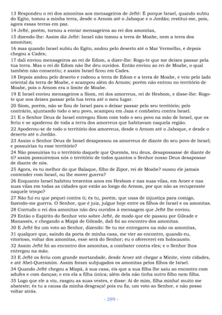 13 Respondeu o rei dos amonitas aos mensageiros de Jefté: É porque Israel, quando subiu
do Egito, tomou a minha terra, desde o Arnom até o Jaboque e o Jordão; restitui-me, pois,
agora essas terras em paz.
14 Jefté, porém, tornou a enviar mensageiros ao rei dos amonitas,
15 dizendo-lhe: Assim diz Jefté: Israel não tomou a terra de Moabe, nem a terra dos
amonitas;
16 mas quando Israel subiu do Egito, andou pelo deserto até o Mar Vermelho, e depois
chegou a Cades;
17 dali enviou mensageiros ao rei de Edom, a dizer-lhe: Rogo-te que me deixes passar pela
tua terra. Mas o rei de Edom não lhe deu ouvidos. Então enviou ao rei de Moabe, o qual
também não consentiu; e assim Israel ficou em Cades.
18 Depois andou pelo deserto e rodeou a terra de Edom e a terra de Moabe, e veio pelo lado
oriental da terra de Moabe, e acampou além do Arnom; porém não entrou no território de
Moabe, pois o Arnom era o limite de Moabe.
19 E Israel enviou mensageiros a Siom, rei dos amorreus, rei de Hesbom, e disse-lhe: Rogo-
te que nos deixes passar pela tua terra até o meu lugar.
20 Siom, porém, não se fiou de Israel para o deixar passar pelo seu território; pelo
contrário, ajuntando todo o seu povo, acampou em Jaza e combateu contra Israel.
21 E o Senhor Deus de Israel entregou Siom com todo o seu povo na mão de Israel, que os
feriu e se apoderou de toda a terra dos amorreus que habitavam naquela região.
22 Apoderou-se de todo o território dos amorreus, desde o Arnom até o Jaboque, e desde o
deserto até o Jordão.
23 Assim o Senhor Deus de Israel desapossou os amorreus de diante do seu povo de Israel;
e possuirias tu esse território?
24 Não possuirias tu o território daquele que Quemós, teu deus, desapossasse de diante de
ti? assim possuiremos nós o território de todos quantos o Senhor nosso Deus desapossar
de diante de nós.
25 Agora, és tu melhor do que Balaque, filho de Zipor, rei de Moabe? ousou ele jamais
contender com Israel, ou lhe mover guerra?
26 Enquanto Israel habitou trezentos anos em Hesbom e nas suas vilas, em Aroer e nas
suas vilas em todas as cidades que estão ao longo do Arnom, por que não as recuperaste
naquele tempo?
27 Não fui eu que pequei contra ti; és tu, porém, que usas de injustiça para comigo,
fazendo-me guerra. O Senhor, que é juiz, julgue hoje entre os filhos de Israel e os amonitas.
28 Contudo o rei dos amonitas não deu ouvidos à mensagem que Jefté lhe enviou.
29 Então o Espírito do Senhor veio sobre Jefté, de modo que ele passou por Gileade e
Manassés, e chegando a Mizpá de Gileade, dali foi ao encontro dos amonitas.
30 E Jefté fez um voto ao Senhor, dizendo: Se tu me entregares na mão os amonitas,
31 qualquer que, saindo da porta de minha casa, me vier ao encontro, quando eu,
vitorioso, voltar dos amonitas, esse será do Senhor; eu o oferecerei em holocausto.
32 Assim Jefté foi ao encontro dos amonitas, a combater contra eles; e o Senhor lhos
entregou na mão.
33 E Jefté os feriu com grande mortandade, desde Aroer até chegar a Minite, vinte cidades,
e até Abel-Queramim. Assim foram subjugados os amonitas pelos filhos de Israel.
34 Quando Jefté chegou a Mizpá, à sua casa, eis que a sua filha lhe saiu ao encontro com
adufes e com danças; e era ela a filha única; além dela não tinha outro filho nem filha.
35 Logo que ele a viu, rasgou as suas vestes, e disse: Ai de mim, filha minha! muito me
abateste; és tu a causa da minha desgraça! pois eu fiz, um voto ao Senhor, e não posso
voltar atrás.
- 289 -
 