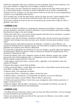 36 Ela lhe respondeu: Meu pai, se fizeste um voto ao Senhor, faze de mim conforme o teu
voto, pois o Senhor te vingou dos teus inimigos, os filhos de Amom.
37 Disse mais a seu pai: Concede-me somente isto: deixa-me por dois meses para que eu
vá, e desça pelos montes, chorando a minha virgindade com as minhas companheiras.
38 Disse ele: Vai. E deixou-a ir por dois meses; então ela se foi com as suas companheiras,
e chorou a sua virgindade pelos montes.
39 E sucedeu que, ao fim dos dois meses, tornou ela para seu pai, o qual cumpriu nela o
voto que tinha feito; e ela não tinha conhecido varão. Daí veio o costume em Israel,
40 de irem as filhas de Israel de ano em ano lamentar por quatro dias a filha de Jefté, o
gileadita. Isso não é
»JUÍZES [12]
1 Então os homens de Efraim se congregaram, passaram para Zafom e disseram a Jefté:
Por que passaste a combater contra os amonitas, e não nos chamaste para irmos contigo?
Queimaremos a fogo a tua casa contigo.
2 Disse-lhes Jefté: Eu e o meu povo tivemos grande contenda com os amonitas; e quando
vos chamei, não me livrastes da sua mão.
3 Vendo eu que não me livráveis, arrisquei a minha vida e fui de encontro aos amonitas, e
o Senhor mos entregou nas mãos; por que, pois, subistes vós hoje para combater contra
mim?
4 Depois ajuntou Jefté todos os homens de Gileade, e combateu contra Efraim, e os
homens de Gileade feriram a Efraim; porque este lhes dissera: Fugitivos sois de Efraim, vós
gileaditas que habitais entre Efraim e Manassés.
5 E tomaram os gileaditas aos efraimitas os vaus do Jordão; e quando algum dos fugitivos
de Efraim dizia: Deixai-me passar; então os homens de Gileade lhe perguntavam: És tu
efraimita? E dizendo ele: Não;
6 então lhe diziam: Dize, pois, Chibolete; porém ele dizia: Sibolete, porque não o podia
pronunciar bem. Então pegavam dele, e o degolavam nos vaus do Jordão. Cairam de
Efraim naquele tempo quarenta e dois mil.
7 Jefté julgou a Israel seis anos; e morreu Jefté, o gileadita, e foi sepultado numa das
cidades de Gileade.
8 Depois dele julgou a Israel Ibzã de Belém.
9 Tinha este trinta filhos, e trinta filhas que casou fora; e trinta filhas trouxe de fora para
seus filhos. E julgou a Israel sete anos.
10 Morreu Ibzã, e foi sepultado em Belém.
11 Depois dele Elom, o zebulonita, julgou a Israel dez anos.
12 Morreu Elom, o zebulonita, e foi sepultado em Aijalom, na terra de Zebulom.
13 Depois dele julgou a Israel Abdom, filho de Hilel, o piratonita.
14 Tinha este quarenta filhos e trinta netos, que cavalgavam sobre setenta jumentos. E
julgou a Israel oito anos.
15 Morreu Abdom, filho de Hilel, o piratonita, e foi sepultado em Piratom, na terra de
Efraim, na região montanhosa dos amalequitas.
»JUÍZES [13]
1 Os filhos de Israel tornaram a fazer o que era mau aos olhos do Senhor, e ele os entregou
na mão dos filisteus por quarenta anos.
2 Havia um homem de Zorá, da tribo de Dã, cujo nome era Manoá; e sua mulher, sendo
estéril, não lhe dera filhos.
- 290 -
 