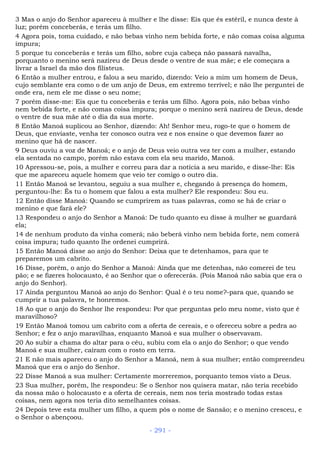 3 Mas o anjo do Senhor apareceu à mulher e lhe disse: Eis que és estéril, e nunca deste à
luz; porém conceberás, e terás um filho.
4 Agora pois, toma cuidado, e não bebas vinho nem bebida forte, e não comas coisa alguma
impura;
5 porque tu conceberás e terás um filho, sobre cuja cabeça não passará navalha,
porquanto o menino será nazireu de Deus desde o ventre de sua mãe; e ele começara a
livrar a Israel da mão dos filisteus.
6 Então a mulher entrou, e falou a seu marido, dizendo: Veio a mim um homem de Deus,
cujo semblante era como o de um anjo de Deus, em extremo terrível; e não lhe perguntei de
onde era, nem ele me disse o seu nome;
7 porém disse-me: Eis que tu conceberás e terás um filho. Agora pois, não bebas vinho
nem bebida forte, e não comas coisa impura; porque o menino será nazireu de Deus, desde
o ventre de sua mãe até o dia da sua morte.
8 Então Manoá suplicou ao Senhor, dizendo: Ah! Senhor meu, rogo-te que o homem de
Deus, que enviaste, venha ter conosco outra vez e nos ensine o que devemos fazer ao
menino que há de nascer.
9 Deus ouviu a voz de Manoá; e o anjo de Deus veio outra vez ter com a mulher, estando
ela sentada no campo, porém não estava com ela seu marido, Manoá.
10 Apressou-se, pois, a mulher e correu para dar a notícia a seu marido, e disse-lhe: Eis
que me apareceu aquele homem que veio ter comigo o outro dia.
11 Então Manoá se levantou, seguiu a sua mulher e, chegando à presença do homem,
perguntou-lhe: És tu o homem que falou a esta mulher? Ele respondeu: Sou eu.
12 Então disse Manoá: Quando se cumprirem as tuas palavras, como se há de criar o
menino e que fará ele?
13 Respondeu o anjo do Senhor a Manoá: De tudo quanto eu disse à mulher se guardará
ela;
14 de nenhum produto da vinha comerá; não beberá vinho nem bebida forte, nem comerá
coisa impura; tudo quanto lhe ordenei cumprirá.
15 Então Manoá disse ao anjo do Senhor: Deixa que te detenhamos, para que te
preparemos um cabrito.
16 Disse, porém, o anjo do Senhor a Manoá: Ainda que me detenhas, não comerei de teu
pão; e se fizeres holocausto, é ao Senhor que o oferecerás. (Pois Manoá não sabia que era o
anjo do Senhor).
17 Ainda perguntou Manoá ao anjo do Senhor: Qual é o teu nome?-para que, quando se
cumprir a tua palavra, te honremos.
18 Ao que o anjo do Senhor lhe respondeu: Por que perguntas pelo meu nome, visto que é
maravilhoso?
19 Então Manoá tomou um cabrito com a oferta de cereais, e o ofereceu sobre a pedra ao
Senhor; e fez o anjo maravilhas, enquanto Manoá e sua mulher o observavam.
20 Ao subir a chama do altar para o céu, subiu com ela o anjo do Senhor; o que vendo
Manoá e sua mulher, caíram com o rosto em terra.
21 E não mais apareceu o anjo do Senhor a Manoá, nem à sua mulher; então compreendeu
Manoá que era o anjo do Senhor.
22 Disse Manoá a sua mulher: Certamente morreremos, porquanto temos visto a Deus.
23 Sua mulher, porém, lhe respondeu: Se o Senhor nos quisera matar, não teria recebido
da nossa mão o holocausto e a oferta de cereais, nem nos teria mostrado todas estas
coisas, nem agora nos teria dito semelhantes coisas.
24 Depois teve esta mulher um filho, a quem pôs o nome de Sansão; e o menino cresceu, e
o Senhor o abençoou.
- 291 -
 