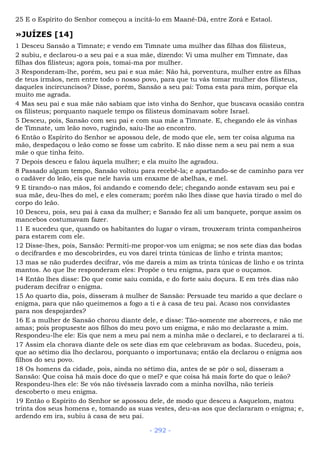 25 E o Espírito do Senhor começou a incitá-lo em Maané-Dã, entre Zorá e Estaol.
»JUÍZES [14]
1 Desceu Sansão a Timnate; e vendo em Timnate uma mulher das filhas dos filisteus,
2 subiu, e declarou-o a seu pai e a sua mãe, dizendo: Vi uma mulher em Timnate, das
filhas dos filisteus; agora pois, tomai-ma por mulher.
3 Responderam-lhe, porém, seu pai e sua mãe: Não há, porventura, mulher entre as filhas
de teus irmãos, nem entre todo o nosso povo, para que tu vás tomar mulher dos filisteus,
daqueles incircuncisos? Disse, porém, Sansão a seu pai: Toma esta para mim, porque ela
muito me agrada.
4 Mas seu pai e sua mãe não sabiam que isto vinha do Senhor, que buscava ocasião contra
os filisteus; porquanto naquele tempo os filisteus dominavam sobre Israel.
5 Desceu, pois, Sansão com seu pai e com sua mãe a Timnate. E, chegando ele às vinhas
de Timnate, um leão novo, rugindo, saiu-lhe ao encontro.
6 Então o Espírito do Senhor se apossou dele, de modo que ele, sem ter coisa alguma na
mão, despedaçou o leão como se fosse um cabrito. E não disse nem a seu pai nem a sua
mãe o que tinha feito.
7 Depois desceu e falou àquela mulher; e ela muito lhe agradou.
8 Passado algum tempo, Sansão voltou para recebê-la; e apartando-se de caminho para ver
o cadáver do leão, eis que nele havia um enxame de abelhas, e mel.
9 E tirando-o nas mãos, foi andando e comendo dele; chegando aonde estavam seu pai e
sua mãe, deu-lhes do mel, e eles comeram; porém não lhes disse que havia tirado o mel do
corpo do leão.
10 Desceu, pois, seu pai à casa da mulher; e Sansão fez ali um banquete, porque assim os
mancebos costumavam fazer.
11 E sucedeu que, quando os habitantes do lugar o viram, trouxeram trinta companheiros
para estarem com ele.
12 Disse-lhes, pois, Sansão: Permiti-me propor-vos um enigma; se nos sete dias das bodas
o decifrardes e mo descobrirdes, eu vos darei trinta túnicas de linho e trinta mantos;
13 mas se não puderdes decifrar, vós me dareis a mim as trinta túnicas de linho e os trinta
mantos. Ao que lhe responderam eles: Propõe o teu enigma, para que o ouçamos.
14 Então lhes disse: Do que come saiu comida, e do forte saiu doçura. E em três dias não
puderam decifrar o enigma.
15 Ao quarto dia, pois, disseram à mulher de Sansão: Persuade teu marido a que declare o
enigma, para que não queimemos a fogo a ti e à casa de teu pai. Acaso nos convidastes
para nos despojardes?
16 E a mulher de Sansão chorou diante dele, e disse: Tão-somente me aborreces, e não me
amas; pois propuseste aos filhos do meu povo um enigma, e não mo declaraste a mim.
Respondeu-lhe ele: Eis que nem a meu pai nem a minha mãe o declarei, e to declararei a ti.
17 Assim ela chorava diante dele os sete dias em que celebravam as bodas. Sucedeu, pois,
que ao sétimo dia lho declarou, porquanto o importunava; então ela declarou o enigma aos
filhos do seu povo.
18 Os homens da cidade, pois, ainda no sétimo dia, antes de se pôr o sol, disseram a
Sansão: Que coisa há mais doce do que o mel? e que coisa há mais forte do que o leão?
Respondeu-lhes ele: Se vós não tivésseis lavrado com a minha novilha, não teríeis
descoberto o meu enigma.
19 Então o Espírito do Senhor se apossou dele, de modo que desceu a Asquelom, matou
trinta dos seus homens e, tomando as suas vestes, deu-as aos que declararam o enigma; e,
ardendo em ira, subiu à casa de seu pai.
- 292 -
 