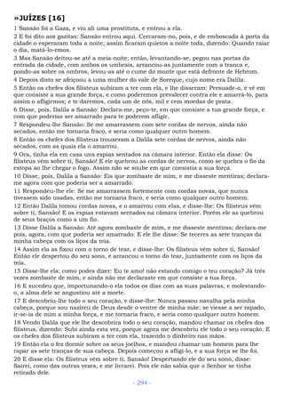 »JUÍZES [16]
1 Sansão foi a Gaza, e viu ali uma prostituta, e entrou a ela.
2 E foi dito aos gazitas: Sansão entrou aqui. Cercaram-no, pois, e de emboscada à porta da
cidade o esperaram toda a noite; assim ficaram quietos a noite toda, dizendo: Quando raiar
o dia, matá-lo-emos.
3 Mas Sansão deitou-se até a meia-noite; então, levantando-se, pegou nas portas da
entrada da cidade, com ambos os umbrais, arrancou-as juntamente com a tranca e,
pondo-as sobre os ombros, levou-as até o cume do monte que está defronte de Hebrom.
4 Depois disto se afeiçoou a uma mulher do vale de Soreque, cujo nome era Dalila.
5 Então os chefes dos filisteus subiram a ter com ela, e lhe disseram: Persuade-o, e vê em
que consiste a sua grande força, e como poderemos prevalecer contra ele e amarrá-lo, para
assim o afligirmos; e te daremos, cada um de nós, mil e cem moedas de prata.
6 Disse, pois, Dalila a Sansão: Declara-me, peço-te, em que consiste a tua grande força, e
com que poderias ser amarrado para te poderem afligir.
7 Respondeu-lhe Sansão: Se me amarrassem com sete cordas de nervos, ainda não
secados, então me tornaria fraco, e seria como qualquer outro homem.
8 Então os chefes dos filisteus trouxeram a Dalila sete cordas de nervos, ainda não
secados, com as quais ela o amarrou.
9 Ora, tinha ela em casa uns espias sentados na câmara interior. Então ela disse: Os
filisteus vêm sobre ti, Sansão! E ele quebrou as cordas de nervos, como se quebra o fio da
estopa ao lhe chegar o fogo. Assim não se soube em que consistia a sua força.
10 Disse, pois, Dalila a Sansão: Eis que zombaste de mim, e me disseste mentiras; declara-
me agora com que poderia ser a amarrado.
11 Respondeu-lhe ele: Se me amarrassem fortemente com cordas novas, que nunca
tivessem sido usadas, então me tornaria fraco, e seria como qualquer outro homem.
12 Então Dalila tomou cordas novas, e o amarrou com elas, e disse-lhe: Os filisteus vêm
sobre ti, Sansão! E os espias estavam sentados na câmara interior. Porém ele as quebrou
de seus braços como a um fio.
13 Disse Dalila a Sansão: Até agora zombaste de mim, e me disseste mentiras; declara-me
pois, agora, com que poderia ser amarrado. E ele lhe disse: Se teceres as sete tranças da
minha cabeça com os liços da teia.
14 Assim ela as fixou com o torno de tear, e disse-lhe: Os filisteus vêm sobre ti, Sansão!
Então ele despertou do seu sono, e arrancou o torno do tear, juntamente com os liços da
teia.
15 Disse-lhe ela: como podes dizer: Eu te amo! não estando comigo o teu coração? Já três
vezes zombaste de mim, e ainda não me declaraste em que consiste a tua força.
16 E sucedeu que, importunando-o ela todos os dias com as suas palavras, e molestando-
o, a alma dele se angustiou até a morte.
17 E descobriu-lhe todo o seu coração, e disse-lhe: Nunca passou navalha pela minha
cabeça, porque sou nazireu de Deus desde o ventre de minha mãe; se viesse a ser rapado,
ir-se-ia de mim a minha força, e me tornaria fraco, e seria como qualquer outro homem.
18 Vendo Dalila que ele lhe descobrira todo o seu coração, mandou chamar os chefes dos
filisteus, dizendo: Subi ainda esta vez, porque agora me descobriu ele todo o seu coração. E
os chefes dos filisteus subiram a ter com ela, trazendo o dinheiro nas mãos.
19 Então ela o fez dormir sobre os seus joelhos, e mandou chamar um homem para lhe
rapar as sete tranças de sua cabeça. Depois começou a afligi-lo, e a sua força se lhe foi.
20 E disse ela: Os filisteus vêm sobre ti, Sansão! Despertando ele do seu sono, disse:
Sairei, como das outras vezes, e me livrarei. Pois ele não sabia que o Senhor se tinha
retirado dele.
- 294 -
 