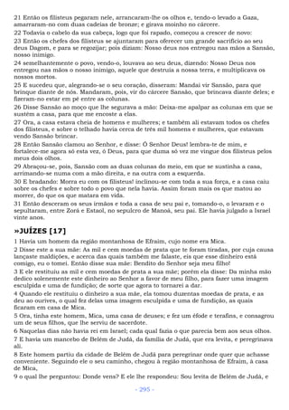 21 Então os filisteus pegaram nele, arrancaram-lhe os olhos e, tendo-o levado a Gaza,
amarraram-no com duas cadeias de bronze; e girava moinho no cárcere.
22 Todavia o cabelo da sua cabeça, logo que foi rapado, começou a crescer de novo:
23 Então os chefes dos filisteus se ajuntaram para oferecer um grande sacrifício ao seu
deus Dagom, e para se regozijar; pois diziam: Nosso deus nos entregou nas mãos a Sansão,
nosso inimigo.
24 semelhantemente o povo, vendo-o, louvava ao seu deus, dizendo: Nosso Deus nos
entregou nas mãos o nosso inimigo, aquele que destruía a nossa terra, e multiplicava os
nossos mortos.
25 E sucedeu que, alegrando-se o seu coração, disseram: Mandai vir Sansão, para que
brinque diante de nós. Mandaram, pois, vir do cárcere Sansão, que brincava diante deles; e
fizeram-no estar em pé entre as colunas.
26 Disse Sansão ao moço que lhe segurava a mão: Deixa-me apalpar as colunas em que se
sustém a casa, para que me encoste a elas.
27 Ora, a casa estava cheia de homens e mulheres; e também ali estavam todos os chefes
dos filisteus, e sobre o telhado havia cerca de três mil homens e mulheres, que estavam
vendo Sansão brincar.
28 Então Sansão clamou ao Senhor, e disse: Ó Senhor Deus! lembra-te de mim, e
fortalece-me agora só esta vez, ó Deus, para que duma só vez me vingue dos filisteus pelos
meus dois olhos.
29 Abraçou-se, pois, Sansão com as duas colunas do meio, em que se sustinha a casa,
arrimando-se numa com a mão direita, e na outra com a esquerda.
30 E bradando: Morra eu com os filisteus! inclinou-se com toda a sua força, e a casa caiu
sobre os chefes e sobre todo o povo que nela havia. Assim foram mais os que matou ao
morrer, do que os que matara em vida.
31 Então desceram os seus irmãos e toda a casa de seu pai e, tomando-o, o levaram e o
sepultaram, entre Zorá e Estaol, no sepulcro de Manoá, seu pai. Ele havia julgado a Israel
vinte anos.
»JUÍZES [17]
1 Havia um homem da região montanhosa de Efraim, cujo nome era Mica.
2 Disse este a sua mãe: As mil e cem moedas de prata que te foram tiradas, por cuja causa
lançaste maldições, e acerca das quais também me falaste, eis que esse dinheiro está
comigo, eu o tomei. Então disse sua mãe: Bendito do Senhor seja meu filho!
3 E ele restituiu as mil e cem moedas de prata a sua mãe; porém ela disse: Da minha mão
dedico solenemente este dinheiro ao Senhor a favor de meu filho, para fazer uma imagem
esculpida e uma de fundição; de sorte que agora to tornarei a dar.
4 Quando ele restituiu o dinheiro a sua mãe, ela tomou duzentas moedas de prata, e as
deu ao ourives, o qual fez delas uma imagem esculpida e uma de fundição, as quais
ficaram em casa de Mica.
5 Ora, tinha este homem, Mica, uma casa de deuses; e fez um éfode e terafins, e consagrou
um de seus filhos, que lhe serviu de sacerdote.
6 Naquelas dias não havia rei em Israel; cada qual fazia o que parecia bem aos seus olhos.
7 E havia um mancebo de Belém de Judá, da família de Judá, que era levita, e peregrinava
ali.
8 Este homem partiu da cidade de Belém de Judá para peregrinar onde quer que achasse
conveniente. Seguindo ele o seu caminho, chegou à região montanhosa de Efraim, à casa
de Mica,
9 o qual lhe perguntou: Donde vens? E ele lhe respondeu: Sou levita de Belém de Judá, e
- 295 -
 