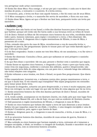 vou peregrinar onde achar conveniente.
10 Então lhe disse Mica: Fica comigo, e sê-me por pai e sacerdote; e cada ano te darei dez
moedas de prata, o vestuário e o sustento. E o levita entrou.
11 Consentiu, pois, o levita em ficar com aquele homem, e lhe foi como um de seus filhos.
12 E Mica consagrou o levita, e o mancebo lhe serviu de sacerdote, e ficou em sua casa.
13 Então disse Mica: Agora sei que o Senhor me fará bem, porquanto tenho um levita por
sacerdote.
»JUÍZES [18]
1 Naqueles dias não havia rei em Israel; a tribo dos danitas buscava para si herança em
que habitar; porque até então não lhe havia caído a sua herança entre as tribos de Israel.
2 E de Zorá e Estaol os filhos de Dã enviaram cinco homens da sua tribo, escolhidos dentre
todo o povo, homens valorosos, para espiar e reconhecer a terra; e lhes disseram: Ide,
reconhecei a terra. E chegaram eles à região montanhosa de Efraim, à casa de Mica, e
passaram ali a noite.
3 Pois, estando eles perto da casa de Mica, reconheceram a voz do mancebo levita; e,
dirigindo-se para lá, lhe perguntaram: Quem te trouxe para cá? que estás fazendo aqui? e
que é isto que tens aqui?
4 E ele lhes respondeu: Assim e assim me tem feito Mica; ele me assalariou, e eu lhe sirvo e
sacerdote.
5 Então lhe disseram: Consulta a Deus, para que saibamos se será próspero o caminho
que seguimos.
6 Ao que lhes disse o sacerdote: Ide em paz; perante o Senhor está o caminho que seguis.
7 Então foram-se aqueles cinco homens, e chegando a Laís, viram o povo que havia nela,
como vivia em segurança, conforme o costume dos sidônios, quieto e desprecavido; não
havia naquela terra falta de coisa alguma; era um povo rico e, estando longe dos sidônios,
não tinha relações com ninguém.
8 Então voltaram a seus irmãos, em Zorá e Estaol, os quais lhes perguntaram: Que dizeis
vós?
9 Eles responderam: Levantai-vos, e subamos contra eles; porque examinamos a terra, e
eis que é muito boa. E vós estareis aqui tranqüilos? Não sejais preguiçosos em entrardes
para tomar posse desta terra.
10 Quando lá chegardes, achareis um povo desprecavido, e a terra é muito espaçosa; pois
Deus vos entregou na mão um lugar em que não há falta de coisa alguma que há na terra.
11 Então seiscentos homens da tribo dos danitas partiram de Zorá e Estaol, munidos de
armas de guerra.
12 E, tendo subido, acamparam-se em Quiriate-Jearim, em Judá; pelo que esse lugar ficou
sendo chamado Maané-Dã, até o dia de hoje; eis que está ao ocidente de Quiriate-Jearim.
13 Dali passaram à região montanhosa de Efraim, e chegaram à casa de Mica.
14 Então os cinco homens que tinham ido espiar a terra de Laís disseram a seus irmãos:
Sabeis vós que naquelas casas há um éfode, e terafins, e uma imagem esculpida e uma de
fundição? Considerai, pois, agora o que haveis de fazer.
15 Então se dirigiram para lá, e chegaram à casa do mancebo, o levita, à casa de Mica, e o
saudaram.
16 E os seiscentos homens dos danitas, munidos de suas armas de guerra, ficaram à
entrada da porta.
17 Mas subindo os cinco homens que haviam espiado a terra, entraram ali e tomaram a
imagem esculpida, e éfode, os terafins e a imagem de fundição, ficando o sacerdote em pé à
entrada da porta, com os seiscentos homens armados.
- 296 -
 