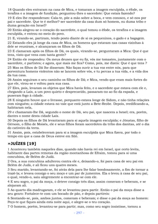 18 Quando eles entraram na casa de Mica, e tomaram a imagem esculpida, o éfode, os
terafins e a imagem de fundição, perguntou-lhes o sacerdote: Que estais fazendo?
19 E eles lhe responderam: Cala-te, põe a mão sobre a boca, e vem conosco, e sê-nos por
pai e sacerdote. Que te é melhor? ser sacerdote da casa dum só homem, ou duma tribo e
duma geração em Israel?
20 Então alegrou-se o coração do sacerdote, o qual tomou o éfode, os terafins e a imagem
esculpida, e entrou no meio do povo.
21 E, virando-se, partiram, tendo posto diante de si os pequeninos, o gado e a bagagem.
22 Estando eles já longe da casa de Mica, os homens que estavam nas casas vizinhas à
dele se reuniram, e alcançaram os filhos de Dã.
23 E clamaram após os filhos de Dã, os quais, virando-se, perguntaram a Mica: Que é que
tens, visto que vens com tanta gente?
24 Então ele respondeu: Os meus deuses que eu fiz, vós me tomastes, juntamente com o
sacerdote, e partistes; e agora, que mais me fica? Como, pois, me dizeis: Que é que tens ?
25 Mas os filhos de Dã lhe disseram: Não faças ouvir a tua voz entre nós, para que
porventura homens violentos não se lancem sobre vós, e tu percas a tua vida, e a vida dos
da tua casa.
26 Assim seguiram o seu caminho os filhos de Dã; e Mica, vendo que eram mais fortes do
que ele, virou-se e voltou para sua casa.
27 Eles, pois, levaram os objetos que Mica havia feito, e o sacerdote que estava com ele e,
chegando a Laís, a um povo quieto e desprecavido, passaram-no ao fio da espada, e
puseram fogo à cidade.
28 E ninguém houve que o livrasse, porquanto estava longe de Sidom, e não tinha relações
com ninguém; a cidade estava no vale que está junto a Bete-Reobe. Depois, reedificando-a,
habitaram nela,
29 e chamaram-lhe Dã, segundo o nome de Dã, seu pai, que nascera a Israel; era, porém,
dantes o nome desta cidade Laís.
30 Depois os filhos de Dã levantaram para si aquela imagem esculpida; e Jônatas, filho de
Gérsom, o filho de Moisés, ele e seus filhos foram sacerdotes da tribo dos danitas, até o dia
do cativeiro da terra.
31 Assim, pois, estabeleceram para si a imagem esculpida que Mica fizera, por todo o
tempo em que a casa de Deus esteve em Siló.
»JUÍZES [19]
1 Aconteceu também naqueles dias, quando não havia rei em Israel, que certo levita,
habitante das partes remotas da região montanhosa de Efraim, tomou para si uma
concubina, de Belém de Judá.
2 Ora, a sua concubina adulterou contra ele e, deixando-o, foi para casa de seu pai em
Belém de Judá, e ali ficou uns quatro meses.
3 Seu marido, levantando-se, foi atrás dela para lhe falar bondosamente, a fim de tornar a
trazê-la; e levava consigo o seu moço e um par de jumentos. Ela o levou à casa de seu pai,
o qual, vendo-o, saiu alegremente a encontrar-se com ele.
4 E seu sogro, o pai da moça, o deteve consigo três dias; assim comeram e beberam, e se
alojaram ali.
5 Ao quarto dia madrugaram, e ele se levantou para partir. Então o pai da moça disse a
seu genro: Fortalece-te com um bocado de pão, e depois partireis:
6 Sentando-se, pois, ambos juntos, comeram e beberam; e disse o pai da moça ao homem:
Peço-te que fiques ainda esta noite aqui, e alegre-se o teu coração.
7 O homem, porém, levantou-se para partir; mas, como seu sogro insistisse, tornou a
- 297 -
 
