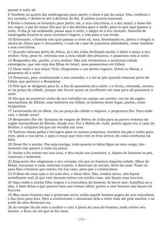 passar a noite ali.
8 Também ao quinto dia madrugaram para partir; e disse o pai da moça: Ora, conforta o
teu coração, e detém-te até o declinar do dia. E ambos juntos comeram.
9 Então o homem se levantou para partir, ele, a sua concubina, e o seu moço; e disse-lhe
seu sogro, o pai da moça: Eis que já o dia declina para a tarde; peço-te que aqui passes a
noite. O dia já vai acabando; passa aqui a noite, e alegre-se o teu coração: Amanhã de
madrugada levanta-te para encetares viagem, e irás para a tua tenda.
10 Entretanto, o homem não quis passar a noite ali, mas, levantando-se, partiu e chegou à
altura de Jebus (que é Jerusalém), e com ele o par de jumentos albardados, como também
a sua concubina.
11 Quando estavam perto de Jebus, já o dia tinha declinado muito; e disse o moço a seu
senhor: Vem, peço-te, retiremo-nos a esta cidade dos jebuseus, e passemos nela a noite.
12 Respondeu-lhe, porém, o seu senhor: Não nos retiraremos a nenhuma cidade
estrangeira, que não seja dos filhos de Israel, mas passaremos até Gibeá.
13 Disse mais a seu moço: Vem, cheguemos a um destes lugares, Gibeá ou Ramá, e
passemos ali a noite.
14 Passaram, pois, continuando o seu caminho; e o sol se pôs quando estavam perto de
Gibeá, que pertence a Benjamim.
15 Pelo que se dirigiram para lá, a fim de passarem ali a noite; e o levita, entrando, sentou-
se na praça da cidade, porque não houve quem os recolhesse em casa para ali passarem a
noite.
16 Eis que ao anoitecer vinha do seu trabalho no campo um ancião; era ele da região
montanhosa de Efraim, mas habitava em Gibeá; os homens deste lugar, porém, eram
benjamitas.
17 Levantando ele os olhos, viu na praça da cidade o viajante, e perguntou-lhe: Para onde
vais, e donde vens?
18 Respondeu-lhe ele: Estamos de viagem de Belém de Judá para as partes remotas da
região montanhosa de Efraim, donde sou. Fui a Belém de Judá, porém agora vou à casa do
Senhor; e ninguém há que me recolha em casa.
19 Todavia temos palha e forragem para os nossos jumentos; também há pão e vinho para
mim, para a tua serva, e para o moço que vem com os teus servos; de coisa nenhuma há
falta.
20 Disse-lhe o ancião: Paz seja contigo; tudo quanto te faltar fique ao meu cargo; tão-
somente não passes a noite na praça.
21 Assim o fez entrar em sua casa, e deu ração aos jumentos; e, depois de lavarem os pés,
comeram e beberam.
22 Enquanto eles alegravam o seu coração, eis que os homens daquela cidade, filhos de
Belial, cercaram a casa, bateram à porta, e disseram ao ancião, dono da casa: Traze cá
para fora o homem que entrou em tua casa, para que o conheçamos.
23 O dono da casa saiu a ter com eles, e disse-lhes: Não, irmãos meus, não façais
semelhante mal; já que este homem entrou em minha casa, não façais essa loucura.
24 Aqui estão a minha filha virgem e a concubina do homem; fá-las-ei sair; humilhai-as a
elas, e fazei delas o que parecer bem aos vossos olhos; porém a este homem não façais tal
loucura.
25 Mas esses homens não o quiseram ouvir; então aquele homem pegou da sua concubina,
e lha tirou para fora. Eles a conheceram e abusaram dela a noite toda até pela manhã; e ao
subir da alva deixaram-na:
26 Ao romper do dia veio a mulher e caiu à porta da casa do homem, onde estava seu
senhor, e ficou ali até que se fez claro.
- 298 -
 