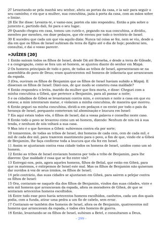 27 Levantando-se pela manhã seu senhor, abriu as portas da casa, e ia sair para seguir o
seu caminho; e eis que a mulher, sua concubina, jazia à porta da casa, com as mãos sobre
o limiar.
28 Ele lhe disse: Levanta-te, e vamo-nos; porém ela não respondeu. Então a pôs sobre o
jumento e, partindo dali, foi para o seu lugar.
29 Quando chegou em casa, tomou um cutelo e, pegando na sua concubina, a dividiu,
membro por membro, em doze pedaços, que ele enviou por todo o território de Israel.
30 E sucedeu que cada um que via aquilo dizia: Nunca tal coisa se fez, nem se viu, desde o
dia em que os filhos de Israel subiram da terra do Egito até o dia de hoje; ponderai isto,
consultai, e dai o vosso parecer.
»JUÍZES [20]
1 Então saíram todos os filhos de Israel, desde Dã até Berseba, e desde a terra de Gileade,
e a congregação, como se fora um só homem, se ajuntou diante do senhor em Mizpá.
2 Os homens principais de todo o povo, de todas as tribos de Israel, apresentaram-se na
assembléia do povo de Deus; eram quatrocentos mil homens de infantaria que arrancavam
da espada.
3 (Ora, ouviram os filhos de Benjamim que os filhos de Israel haviam subido a Mizpá). E
disseram os filhos de Israel: Dizei-nos, de que modo se cometeu essa maldade?
4 Então respondeu o levita, marido da mulher que fora morta, e disse: Cheguei com a
minha concubina a Gibeá, que pertence a Benjamim, para ali passar a noite;
5 e os cidadãos de Gibeá se levantaram contra mim, e cercaram e noite a casa em que eu
estava; a mim intentaram matar, e violaram a minha concubina, de maneira que morreu.
6 Então peguei na minha concubina, dividi-a em pedaços e os enviei por todo o país da
herança de Israel, porquanto cometeram tal abominação e loucura em Israel:
7 Eis aqui estais todos vós, ó filhos de Israel; dai a vossa palavra e conselho neste caso.
8 Então todo o povo se levantou como um só homem, dizendo: Nenhum de nós irá à sua
tenda, e nenhum de nós voltará a sua casa.
9 Mas isto é o que faremos a Gibeá: subiremos contra ela por sorte;
10 tomaremos, de todas as tribos de Israel, dez homens de cada cem, cem de cada mil, e
mil de cada dez mil, para trazerem mantimento para o povo, a fim de que, vindo ele a Gibeá
de Benjamim, lhe faça conforme toda a loucura que ela fez em Israel.
11 Assim se ajuntaram contra essa cidade todos os homens de Israel, unidos como um só
homem.
12 Então as tribos de Israel enviaram homens por toda a tribo de Benjamim, para lhe
dizerem: Que maldade é essa que se fez entre vós?
13 Entregai-nos, pois, agora aqueles homens, filhos de Belial, que estão em Gibeá, para
que os matemos, e extirpemos de Israel este mal. Mas os filhos de Benjamim não quiseram
dar ouvidos à voz de seus irmãos, os filhos de Israel;
14 pelo contrário, das suas cidades se ajuntaram em Gibeá, para saírem a pelejar contra
os filhos de Israel:
15 Ora, contaram-se naquele dia dos filhos de Benjamim, vindos das suas cidades, vinte e
seis mil homens que arrancavam da espada, afora os moradores de Gibeá, de que se
sentaram setecentos homens escolhidos.
16 Entre todo esse povo havia setecentos homens escolhidos, canhotos, cada um dos quais
podia, com a funda, atirar uma pedra a um fio de cabelo, sem errar.
17 Contaram-se também dos homens de Israel, afora os de Benjamim, quatrocentos mil
homens que arrancavam da espada, e todos eles homens de guerra.
18 Então, levantando-se os filhos de Israel, subiram a Betel, e consultaram a Deus,
- 299 -
 