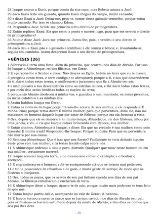28 Isaque amava a Esaú, porque comia da sua caça; mas Rebeca amava a Jacó.
29 Jacó havia feito um guisado, quando Esaú chegou do campo, muito cansado;
30 e disse Esaú a Jacó: Deixa-me, peço-te, comer desse guisado vermelho, porque estou
muito cansado. Por isso se chamou Edom.
31 Respondeu Jacó: Vende-me primeiro o teu direito de primogenitura.
32 Então replicou Esaú: Eis que estou a ponto e morrer; logo, para que me servirá o direito
de primogenitura?
33 Ao que disse Jacó: Jura-me primeiro. Jurou-lhe, pois; e vendeu o seu direito de
primogenitura a Jacó.
34 Jacó deu a Esaú pão e o guisado e lentilhas; e ele comeu e bebeu; e, levantando-se,
seguiu seu caminho. Assim desprezou Esaú o seu direito de primogenitura.
»GÊNESIS [26]
1 Sobreveio à terra uma fome, além da primeira, que ocorreu nos dias de Abraão. Por isso
foi Isaque a Abimeleque, rei dos filisteus, em Gerar.
2 E apareceu-lhe o Senhor e disse: Não desças ao Egito; habita na terra que eu te disser;
3 peregrina nesta terra, e serei contigo e te abençoarei; porque a ti, e aos que descenderem
de ti, darei todas estas terras, e confirmarei o juramento que fiz a Abraão teu pai;
4 e multiplicarei a tua descendência como as estrelas do céu, e lhe darei todas estas terras;
e por meio dela serão benditas todas as nações da terra;
5 porquanto Abraão obedeceu à minha voz, e guardou o meu mandado, os meus preceitos,
os meus estatutos e as minhas leis.
6 Assim habitou Isaque em Gerar.
7 Então os homens do lugar perguntaram-lhe acerca de sua mulher, e ele respondeu: É
minha irmã; porque temia dizer: É minha mulher; para que porventura, dizia ele, não me
matassem os homens daquele lugar por amor de Rebeca; porque era ela formosa à vista.
8 Ora, depois que ele se demorara ali muito tempo, Abimeleque, rei dos filisteus, olhou por
uma janela, e viu, e eis que Isaque estava brincando com Rebeca, sua mulher.
9 Então chamou Abimeleque a Isaque, e disse: Eis que na verdade é tua mulher; como pois
disseste: E minha irmã? Respondeu-lhe Isaque: Porque eu dizia: Para que eu porventura
não morra por sua causa.
10 Replicou Abimeleque: Que é isso que nos fizeste? Facilmente se teria deitado alguém
deste povo com tua mulher, e tu terias trazido culpa sobre nós.
11 E Abimeleque ordenou a todo o povo, dizendo: Qualquer que tocar neste homem ou em
sua mulher, certamente morrerá.
12 Isaque semeou naquela terra, e no mesmo ano colheu o cêntuplo; e o Senhor o
abençoou.
13 E engrandeceu-se o homem; e foi-se enriquecendo até que se tornou mui poderoso;
14 e tinha possessões de rebanhos e de gado, e muita gente de serviço; de modo que os
filisteus o invejavam.
15 Ora, todos os poços, que os servos de seu pai tinham cavado nos dias de seu pai
Abraão, os filisteus entulharam e encheram de terra.
16 E Abimeleque disse a Isaque: Aparta-te de nós; porque muito mais poderoso te tens feito
do que nós.
17 Então Isaque partiu dali e, acampando no vale de Gerar, lá habitou.
18 E Isaque tornou a cavar os poços que se haviam cavado nos dias de Abraão seu pai,
pois os filisteus os haviam entulhado depois da morte de Abraão; e deu-lhes os nomes que
seu pai lhes dera.
- 30 -
 