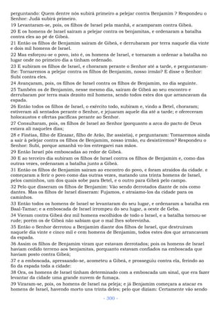 perguntando: Quem dentre nós subirá primeiro a pelejar contra Benjamim ? Respondeu o
Senhor: Judá subirá primeiro.
19 Levantaram-se, pois, os filhos de Israel pela manhã, e acamparam contra Gibeá.
20 E os homens de Israel saíram a pelejar contra os benjamitas, e ordenaram a batalha
contra eles ao pé de Gibeá.
21 Então os filhos de Benjamim saíram de Gibeá, e derrubaram por terra naquele dia vinte
e dois mil homens de Israel.
22 Mas esforçou-se o povo, isto é, os homens de Israel, e tornaram a ordenar a batalha no
lugar onde no primeiro dia a tinham ordenado.
23 E subiram os filhos de Israel, e choraram perante o Senhor até a tarde, e perguntaram-
lhe: Tornaremos a pelejar contra os filhos de Benjamim, nosso irmão? E disse o Senhor:
Subi contra eles.
24 Avançaram, pois, os filhos de Israel contra os filhos de Benjamim, no dia seguinte.
25 Também os de Benjamim, nesse mesmo dia, saíram de Gibeá ao seu encontro e
derrubaram por terra mais dezoito mil homens, sendo todos estes dos que arrancavam da
espada.
26 Então todos os filhos de Israel, o exército todo, subiram e, vindo a Betel, choraram;
estiveram ali sentados perante o Senhor, e jejuaram aquele dia até a tarde; e ofereceram
holocaustos e ofertas pacíficas perante ao Senhor.
27 Consultaram, pois, os filhos de Israel ao Senhor (porquanto a arca do pacto de Deus
estava ali naqueles dias;
28 e Finéias, filho de Eleazar, filho de Arão, lhe assistia), e perguntaram: Tornaremos ainda
a sair à pelejar contra os filhos de Benjamim, nosso irmão, eu desistiremos? Respondeu o
Senhor: Subi, porque amanhã vo-los entregarei nas mãos.
29 Então Israel pôs emboscadas ao redor de Gibeá.
30 E ao terceiro dia subiram os filhos de Israel contra os filhos de Benjamim e, como das
outras vezes, ordenaram a batalha junto a Gibeá.
31 Então os filhos de Benjamim saíram ao encontro do povo, e foram atraídos da cidade. e
começaram a ferir o povo como das outras vezes, matando uns trinta homens de Israel,
pelos caminhos, um dos quais sobe para Betel, e o outro para Gibeá pelo campo.
32 Pelo que disseram os filhos de Benjamim: Vão sendo derrotados diante de nós como
dantes. Mas os filhos de Israel disseram: Fujamos, e atraiamo-los da cidade para os
caminhos.
33 Então todos os homens de Israel se levantaram do seu lugar, e ordenaram a batalha em
Baal-Tamar; e a emboscada de Israel irrompeu do seu lugar, a oeste de Geba.
34 Vieram contra Gibeá dez mil homens escolhidos de todo o Israel, e a batalha tornou-se
rude; porém os de Gibeá não sabiam que o mal lhes sobrevinha.
35 Então o Senhor derrotou a Benjamim diante dos filhos de Israel, que destruíram
naquele dia vinte e cinco mil e cem homens de Benjamim, todos estes dos que arrancavam
da espada.
36 Assim os filhos de Benjamim viram que estavam derrotados; pois os homens de Israel
haviam cedido terreno aos benjamitas, porquanto estavam confiados na emboscada que
haviam posto contra Gibeá;
37 e a emboscada, apressando-se, acometeu a Gibeá, e prosseguiu contra ela, ferindo ao
fio da espada toda a cidade:
38 Ora, os homens de Israel tinham determinado com a emboscada um sinal, que era fazer
levantar da cidade uma grande nuvem de fumaça.
39 Viraram-se, pois, os homens de Israel na peleja; e já Benjamim começara a atacar es
homens de Israel, havendo morto uns trinta deles; pelo que diziam: Certamente vão sendo
- 300 -
 