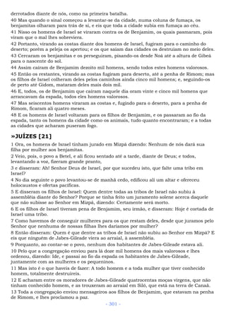 derrotados diante de nós, como na primeira batalha.
40 Mas quando o sinal começou a levantar-se da cidade, numa coluna de fumaça, os
benjamitas olharam para trás de si, e eis que toda a cidade subia em fumaça ao céu.
41 Nisso os homens de Israel se viraram contra os de Benjamim, os quais pasmaram, pois
viram que o mal lhes sobreviera.
42 Portanto, virando as costas diante dos homens de Israel, fugiram para o caminho do
deserto; porém a peleja os apertou; e os que saíam das cidades os destruíam no meio deles.
43 Cercaram os benjamitas e os perseguiram, pisando-os desde Noá até a altura de Gibeá
para o nascente do sol.
44 Assim caíram de Benjamim dezoito mil homens, sendo todos estes homens valorosos.
45 Então os restantes, virando as costas fugiram para deserto, até a penha de Rimom; mas
os filhos de Israel colheram deles pelos caminhos ainda cinco mil homens; e, seguindo-os
de perto até Gidom, mataram deles mais dois mil.
46 E, todos, os de Benjamim que caíram naquele dia oram vinte e cinco mil homens que
arrancavam da espada, todos eles homens valorosos.
47 Mas seiscentos homens viraram as costas e, fugindo para o deserto, para a penha de
Rimom, ficaram ali quatro meses.
48 E os homens de Israel voltaram para os filhos de Benjamim, e os passaram ao fio da
espada, tanto os homens da cidade como os animais, tudo quanto encontraram; e a todas
as cidades que acharam puseram fogo.
»JUÍZES [21]
1 Ora, os homens de Israel tinham jurado em Mizpá dizendo: Nenhum de nós dará sua
filha por mulher aos benjamitas.
2 Veio, pois, o povo a Betel, e ali ficou sentado até a tarde, diante de Deus; e todos,
levantando a voz, fizeram grande pranto,
3 e disseram: Ah! Senhor Deus de Israel, por que sucedeu isto, que falte uma tribo em
Israel?
4 No dia seguinte o povo levantou-se de manhã cedo, edificou ali um altar e ofereceu
holocaustos e ofertas pacíficas.
5 E disseram os filhos de Israel: Quem dentre todas as tribos de Israel não subiu à
assembléia diante do Senhor? Porque se tinha feito um juramento solene acerca daquele
que não subisse ao Senhor em Mizpá, dizendo: Certamente será morto.
6 E os filhos de Israel tiveram pena de Benjamim, seu irmão, e disseram: Hoje é cortada de
Israel uma tribo.
7 Como havemos de conseguir mulheres para os que restam deles, desde que juramos pelo
Senhor que nenhuma de nossas filhas lhes daríamos por mulher?
8 Então disseram: Quem é que dentre as tribos de Israel não subiu ao Senhor em Mizpá? E
eis que ninguém de Jabes-Gileade viera ao arraial, à assembléia.
9 Porquanto, ao contar-se o povo, nenhum dos habitantes de Jabes-Gileade estava ali.
10 Pelo que a congregação enviou para lá doze mil homens dos mais valorosos e lhes
ordenou, dizendo: Ide, e passai ao fio da espada os habitantes de Jabes-Gileade,
juntamente com as mulheres e os pequeninos.
11 Mas isto é o que haveis de fazer: A todo homem e a toda mulher que tiver conhecido
homem, totalmente destruireis.
12 E acharam entre os moradores de Jabes-Gileade quatrocentas moças virgens, que não
tinham conhecido homem, e as trouxeram ao arraial em Siló, que está na terra de Canaã.
13 Toda a congregação enviou mensageiros aos filhos de Benjamim, que estavam na penha
de Rimom, e lhes proclamou a paz.
- 301 -
 