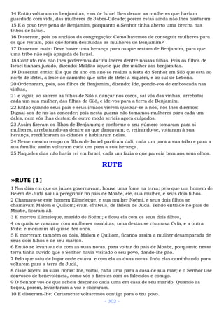14 Então voltaram os benjamitas, e os de Israel lhes deram as mulheres que haviam
guardado com vida, das mulheres de Jabes-Gileade; porém estas ainda não lhes bastaram.
15 E o povo teve pena de Benjamim, porquanto o Senhor tinha aberto uma brecha nas
tribos de Israel.
16 Disseram, pois os anciãos da congregação: Como havemos de conseguir mulheres para
os que restam, pois que foram destruídas as mulheres de Benjamim?
17 Disseram mais: Deve haver uma herança para os que restam de Benjamim, para que
uma tribo não seja apagada de Israel.
18 Contudo nós não lhes poderemos dar mulheres dentre nossas filhas. Pois os filhos de
Israel tinham jurado, dizendo: Maldito aquele que der mulher aos benjamitas.
19 Disseram então: Eis que de ano em ano se realiza a festa do Senhor em Siló que está ao
norte de Betel, a leste do caminho que sobe de Betel a Siquém, e ao sul de Lebona.
20 Ordenaram, pois, aos filhos de Benjamim, dizendo: Ide, ponde-vos de emboscada nas
vinhas,
21 e vigiai; ao saírem as filhas de Siló a dançar nos coros, saí vós das vinhas, arrebatai
cada um sua mulher, das filhas de Siló, e ide-vos para a terra de Benjamim.
22 Então quando seus pais e seus irmãos vierem queixar-se a nós, nós lhes diremos:
Dignai-vos de no-las conceder; pois nesta guerra não tomamos mulheres para cada um
deles, nem vós lhas destes; de outro modo seríeis agora culpados.
23 Assim fizeram os filhos de Benjamim; e conforme o seu número tomaram para si
mulheres, arrebatando-as dentre as que dançavam; e, retirando-se, voltaram à sua
herança, reedificaram as cidades e habitaram nelas.
24 Nesse mesmo tempo os filhos de Israel partiram dali, cada um para a sua tribo e para a
sua família; assim voltaram cada um para a sua herança.
25 Naqueles dias não havia rei em Israel; cada um fazia o que parecia bem aos seus olhos.
RUTE
»RUTE [1]
1 Nos dias em que os juízes governavam, houve uma fome na terra; pelo que um homem de
Belém de Judá saiu a peregrinar no país de Moabe, ele, sua mulher, e seus dois filhos.
2 Chamava-se este homem Elimeleque, e sua mulher Noêmi, e seus dois filhos se
chamavam Malom e Quiliom; eram efrateus, de Belém de Judá. Tendo entrado no país de
Moabe, ficaram ali.
3 E morreu Elimeleque, marido de Noêmi; e ficou ela com os seus dois filhos,
4 os quais se casaram com mulheres moabitas; uma destas se chamava Orfa, e a outra
Rute; e moraram ali quase dez anos.
5 E morreram também os dois, Malom e Quiliom, ficando assim a mulher desamparada de
seus dois filhos e de seu marido.
6 Então se levantou ela com as suas noras, para voltar do país de Moabe, porquanto nessa
terra tinha ouvido que e Senhor havia visitado o seu povo, dando-lhe pão.
7 Pelo que saiu de lugar onde estava, e com ela as duas noras. Indo elas caminhando para
voltarem para a terra de Judá,
8 disse Noêmi às suas noras: Ide, voltai, cada uma para a casa de sua mãe; e o Senhor use
convosco de benevolência, como vós o fizestes com os falecidos e comigo.
9 O Senhor vos dê que acheis descanso cada uma em casa de seu marido. Quando as
beijou, porém, levantaram a voz e choraram.
10 E disseram-lhe: Certamente voltaremos contigo para o teu povo.
- 302 -
 