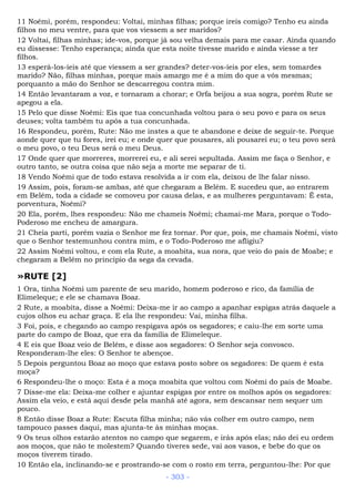 11 Noêmi, porém, respondeu: Voltai, minhas filhas; porque ireis comigo? Tenho eu ainda
filhos no meu ventre, para que vos viessem a ser maridos?
12 Voltai, filhas minhas; ide-vos, porque já sou velha demais para me casar. Ainda quando
eu dissesse: Tenho esperança; ainda que esta noite tivesse marido e ainda viesse a ter
filhos.
13 esperá-los-íeis até que viessem a ser grandes? deter-vos-íeis por eles, sem tomardes
marido? Não, filhas minhas, porque mais amargo me é a mim do que a vós mesmas;
porquanto a mão do Senhor se descarregou contra mim.
14 Então levantaram a voz, e tornaram a chorar; e Orfa beijou a sua sogra, porém Rute se
apegou a ela.
15 Pelo que disse Noêmi: Eis que tua concunhada voltou para o seu povo e para os seus
deuses; volta também tu após a tua concunhada.
16 Respondeu, porém, Rute: Não me instes a que te abandone e deixe de seguir-te. Porque
aonde quer que tu fores, irei eu; e onde quer que pousares, ali pousarei eu; o teu povo será
o meu povo, o teu Deus será o meu Deus.
17 Onde quer que morreres, morrerei eu, e ali serei sepultada. Assim me faça o Senhor, e
outro tanto, se outra coisa que não seja a morte me separar de ti.
18 Vendo Noêmi que de todo estava resolvida a ir com ela, deixou de lhe falar nisso.
19 Assim, pois, foram-se ambas, até que chegaram a Belém. E sucedeu que, ao entrarem
em Belém, toda a cidade se comoveu por causa delas, e as mulheres perguntavam: É esta,
porventura, Noêmi?
20 Ela, porém, lhes respondeu: Não me chameis Noêmi; chamai-me Mara, porque o Todo-
Poderoso me encheu de amargura.
21 Cheia parti, porém vazia o Senhor me fez tornar. Por que, pois, me chamais Noêmi, visto
que o Senhor testemunhou contra mim, e o Todo-Poderoso me afligiu?
22 Assim Noêmi voltou, e com ela Rute, a moabita, sua nora, que veio do país de Moabe; e
chegaram a Belém no principio da sega da cevada.
»RUTE [2]
1 Ora, tinha Noêmi um parente de seu marido, homem poderoso e rico, da família de
Elimeleque; e ele se chamava Boaz.
2 Rute, a moabita, disse a Noêmi: Deixa-me ir ao campo a apanhar espigas atrás daquele a
cujos olhos eu achar graça. E ela lhe respondeu: Vai, minha filha.
3 Foi, pois, e chegando ao campo respigava após os segadores; e caiu-lhe em sorte uma
parte do campo de Boaz, que era da família de Elimeleque.
4 E eis que Boaz veio de Belém, e disse aos segadores: O Senhor seja convosco.
Responderam-lhe eles: O Senhor te abençoe.
5 Depois perguntou Boaz ao moço que estava posto sobre os segadores: De quem é esta
moça?
6 Respondeu-lhe o moço: Esta é a moça moabita que voltou com Noêmi do país de Moabe.
7 Disse-me ela: Deixa-me colher e ajuntar espigas por entre os molhos após os segadores:
Assim ela veio, e está aqui desde pela manhã até agora, sem descansar nem sequer um
pouco.
8 Então disse Boaz a Rute: Escuta filha minha; não vás colher em outro campo, nem
tampouco passes daqui, mas ajunta-te às minhas moças.
9 Os teus olhos estarão atentos no campo que segarem, e irás após elas; não dei eu ordem
aos moços, que não te molestem? Quando tiveres sede, vai aos vasos, e bebe do que os
moços tiverem tirado.
10 Então ela, inclinando-se e prostrando-se com o rosto em terra, perguntou-lhe: Por que
- 303 -
 