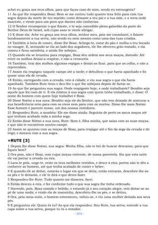 achei eu graça aos teus olhos, para que faças caso de mim, sendo eu estrangeira?
11 Ao que lhe respondeu Boaz: Bem se me contou tudo quanto tens feito para com tua
sogra depois da morte de teu marido; como deixaste a teu pai e a tua mãe, e a terra onde
nasceste, e vieste para um povo que dantes não conhecias.
12 O Senhor recompense o que fizeste, e te seja concedido pleno galardão da parte do
Senhor Deus de Israel, sob cujas asas te vieste abrigar.
13 E disse ela: Ache eu graça aos teus olhos, senhor meu, pois me consolaste, e falaste
bondosamente a tua serva, não sendo eu nem mesmo como uma das tuas criadas.
14 Também à hora de comer, disse-lhe Boaz: Achega-te, come do pão e molha o teu bocado
no vinagre. E, sentando-se ela ao lado dos segadores, ele lhe ofereceu grão tostado, e ela
comeu e ficou satisfeita, e ainda lhe sobejou.
15 Quando ela se levantou para respigar, Boaz deu ordem aos seus moços, dizendo: Até
entre os molhos deixai-a respirar, e não a censureis.
16 Também, tirai dos molhos algumas espigas e deixai-as ficar, para que as colha, e não a
repreendais.
17 Assim ela respigou naquele campo até a tarde; e debulhou o que havia apanhado e foi
quase uma efa de cevada.
18 Então, carregando com a cevada, veio à cidade; e viu sua sogra o que ela havia
apanhado. Também Rute tirou e deu-lhe o que lhe sobejara depois de fartar-se.
19 Ao que lhe perguntou sua sogra: Onde respigaste hoje, e onde trabalhaste? Bendito seja
aquele que fez caso de ti. E ela relatou à sua sogra com quem tinha trabalhado, e disse: O
nome do homem com quem hoje trabalhei é Boaz.
20 Disse Noêmi a sua nora: Bendito seja ele do Senhor, que não tem deixado de misturar a
sua beneficência nem para com os vivos nem para com os mortos. Disse-lhe mais Noêmi:
Esse homem é parente nosso, um dos nossos remidores.
21 Respondeu Rute, a moabita: Ele me disse ainda: Seguirás de perto os meus moços até
que tenham acabado toda a minha sega.
22 Então disse Noêmi a sua nora, Rute: Bom é, filha minha, que saias com as suas moças,
e que não te encontrem noutro campo.
23 Assim se ajuntou com as moças de Boaz, para respigar até e fim da sega da cevada e do
trigo; e morava com a sua sogra.
»RUTE [3]
1 Depois lhe disse Noêmi, sua sogra: Minha filha, não te hei de buscar descanso, para que
fiques bem?
2 Ora pois, não é Boaz, com cujas moças estiveste, de nossa parentela. Eis que esta noite
ele vai joeirar a cevada na eira.
3 Lava-te pois, unge-te, veste os teus melhores vestidos, e desce à eira; porém não te dês a
conhecer ao homem, até que tenha acabado de comer e beber.
4 E quando ele se deitar, notarás o lugar em que se deita; então entrarás, descobrir-lhe-ás
os pés e te deitarás, e ele te dirá o que deves fazer.
5 Respondeu-lhe Rute: Tudo quanto me disseres, farei.
6 Então desceu à eira, e fez conforme tudo o que sua sogra lhe tinha ordenado.
7 Havendo, pois, Boaz comido e bebido, e estando já o seu coração alegre, veio deitar-se ao
pé de uma meda; e vindo ela de mansinho, descobriu-lhe os pés, e se deitou.
8 Ora, pela meia-noite, o homem estremeceu, voltou-se, e viu uma mulher deitada aos seus
pés.
9 E perguntou ele: Quem és tu? Ao que ela respondeu: Sou Rute, tua serva; estende a tua
capa sobre a tua serva, porque tu és o remidor.
- 304 -
 