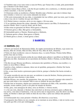 12 Também seja a tua casa como a casa de Pérez, que Tamar deu a Judá, pela posteridade
que o Senhor te der desta moça.
13 Assim tomou Boaz a Rute, e ela lhe foi por mulher; ele a conheceu, e o Senhor permitiu
a Rute conceber, e ela teve um filho.
14 Disseram então as mulheres a Noêmi: Bendito seja o Senhor, que não te deixou hoje
sem remidor; e torne-se o seu nome afamado em Israel.
15 Ele será restaurador da tua vida, e consolador da tua velhice, pois tua nora, que te ama,
o deu à luz; ela te é melhor do que sete filhos.
16 E Noêmi tomou o menino, pô-lo no seu regaço, e foi sua ama.
17 E as vizinhas deram-lhe nome, dizendo: A Noêmi nasceu um filho, E chamaram ao
menino Obede. Este é o pai de Jessé, pai de Davi.
18 São estas as gerações de Pérez: Pérez gerou a Hezrom,
19 Hezrom gerou a Rão, Rão gerou a Aminadabe,
20 Aminadabe gereu a Nasom, Nasom gerou a Salmom,
21 Salmom gerou a Boaz, Boaz gerou a Obede,
22 Obede gerou a Jessé, e Jessé gerou a Davi.
I SAMUEL
»I SAMUEL [1]
1 Houve um homem de Ramataim-Zofim, da região montanhosa de Efraim, cujo nome era
Elcana, filho de Jeroão, filho de Eliú, filho de Toú, filho de Zufe, efraimita.
2 Tinha ele duas mulheres: uma se chamava Ana, e a outra Penina. Penina tinha filhos,
porém Ana não os tinha.
3 De ano em ano este homem subia da sua cidade para adorar e sacrificar ao Senhor dos
exércitos em Siló. Assistiam ali os sacerdotes do Senhor, Hofni e Finéias, os dois filhos de
Eli.
4 No dia em que Elcana sacrificava, costumava dar quinhões a Penina, sua mulher, e a
todos os seus filhos e filhas;
5 porém a Ana, embora a amasse, dava um só quinhão, porquanto o Senhor lhe havia
cerrado a madre.
6 Ora, a sua rival muito a provocava para irritá-la, porque o Senhor lhe havia cerrado a
madre.
7 E assim sucedia de ano em ano que, ao subirem à casa do Senhor, Penina provocava a
Ana; pelo que esta chorava e não comia.
8 Então Elcana, seu marido, lhe perguntou: Ana, por que choras? e porque não comes? e
por que está triste o teu coração? Não te sou eu melhor de que dez filhos?
9 Então Ana se levantou, depois que comeram e beberam em Siló; e Eli, sacerdote, estava
sentado, numa cadeira, junto a um pilar do templo do Senhor.
10 Ela, pois, com amargura de alma, orou ao Senhor, e chorou muito,
11 e fez um voto, dizendo: ó Senhor dos exércitos! se deveras atentares para a aflição da
tua serva, e de mim te lembrares, e da tua serva não te esqueceres, mas lhe deres um filho
varão, ao Senhor o darei por todos os dias da sua vida, e pela sua cabeça não passará
navalha.
12 Continuando ela a orar perante e Senhor, Eli observou a sua boca;
13 porquanto Ana falava no seu coração; só se moviam os seus lábios, e não se ouvia a sua
voz; pelo que Eli a teve por embriagada,
- 306 -
 