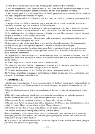 14 e lhe disse: Até quando estarás tu embriagada? Aparta de ti o teu vinho.
15 Mas Ana respondeu: Não, Senhor meu, eu sou uma mulher atribulada de espírito; não
bebi vinho nem bebida forte, porém derramei a minha alma perante o Senhor.
16 Não tenhas, pois, a tua serva por filha de Belial; porque da multidão dos meus cuidados
e do meu desgosto tenho falado até agora.
17 Então lhe respondeu Eli: Vai-te em paz; e o Deus de Israel te conceda a petição que lhe
fizeste.
18 Ao que disse ela: Ache a tua serva graça aos teus olhos. Assim a mulher se foi o seu
caminho, e comeu, e já não era triste o seu semblante.
19 Depois, levantando-se de madrugada, adoraram perante o Senhor e, voltando, foram a
sua casa em Ramá. Elcana conheceu a Ana, sua mulher, e o Senhor se lembrou dela.
20 De modo que Ana concebeu e, no tempo devido, teve um filho, ao qual chamou Samuel;
porque, dizia ela, o tenho pedido ao Senhor.
21 Subiu, pois aquele homem, Elcana, com toda a sua casa, para oferecer ao Senhor o
sacrifício anual e cumprir o seu voto.
22 Ana, porém, não subiu, pois disse a seu marido: Quando o menino for desmamado,
então e levarei, para que apareça perante o Senhor, e lá fique para sempre.
23 E Elcana, seu marido, lhe disse: faze o que bem te parecer; fica até que o desmames;
tão-somente confirme o Senhor a sua palavra. Assim ficou a mulher, e amamentou seu
filho, até que o desmamou.
24 Depois de o ter desmamado, ela o tomou consigo, com um touro de três anos, uma efa
de farinha e um odre de vinho, e o levou à casa do Senhor, em Siló; e era o menino ainda
muito criança.
25 Então degolaram o touro, e trouxeram o menino a Eli;
26 e disse ela: Ah, meu Senhor! tão certamente como vive a tua alma, meu Senhor, eu sou
aquela mulher que aqui esteve contigo, orando ao Senhor.
27 Por este menino orava eu, e o Senhor atendeu a petição que eu lhe fiz.
28 Por isso eu também o entreguei ao Senhor; por todos os dias que viver, ao Senhor está
entregue. E adoraram ali ao Senhor.
»I SAMUEL [2]
1 Então Ana orou, dizendo: O meu coração exulta no Senhor; o meu poder está exaltado no
Senhor; a minha boca dilata-se contra os meus inimigos, porquanto me regozijo na tua
salvação.
2 Ninguém há santo como o Senhor; não há outro fora de ti; não há rocha como a nosso
Deus.
3 Não faleis mais palavras tão altivas, nem saia da vossa boca a arrogância; porque o
Senhor é o Deus da sabedoria, e por ele são pesadas as ações.
4 Os arcos dos fortes estão quebrados, e os fracos são cingidos de força.
5 Os que eram fartos se alugam por pão, e deixam de ter fome os que eram famintos; até a
estéril teve sete filhos, e a que tinha muitos filhos enfraquece.
6 O Senhor é o que tira a vida e a dá; faz descer ao Seol e faz subir dali.
7 O Senhor empobrece e enriquece; abate e também exalta.
8 Levanta do pó o pobre, do monturo eleva o necessitado, para os fazer sentar entre os
príncipes, para os fazer herdar um trono de glória; porque do Senhor são as colunas da
terra, sobre elas pôs ele o mundo.
9 Ele guardará os pés dos seus santos, porém os ímpios ficarão mudos nas trevas, porque
o homem não prevalecerá pela força.
- 307 -
 