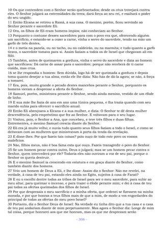 10 Os que contendem com o Senhor serão quebrantados; desde os céus trovejará contra
eles. O Senhor julgará as extremidades da terra; dará força ao seu rei, e exaltará o poder
do seu ungido.
11 Então Elcana se retirou a Ramá, à sua casa. O menino, porém, ficou servindo ao
Senhor perante e sacerdote Eli.
12 Ora, os filhos de Eli eram homens ímpios; não conheciam ao Senhor.
13 Porquanto o costume desses sacerdotes para com o povo era que, oferecendo alguém
um sacrifício, e estando-se a cozer a carne, vinha o servo do sacerdote, tendo na mão um
garfo de três dentes,
14 e o metia na panela, ou no tacho, ou no caldeirão, ou na marmita; e tudo quanto a garfo
tirava, o sacerdote tomava para si. Assim faziam a todos os de Israel que chegavam ali em
Siló.
15 Também, antes de queimarem a gordura, vinha o servo do sacerdote e dizia ao homem
que sacrificava: Dá carne de assar para o sacerdote; porque não receberá de ti carne
cozida, mas crua.
16 se lhe respondia o homem: Sem dúvida, logo há de ser queimada a gordura e depois
toma quanto desejar a tua alma; então ele lhe dizia: Não hás de dá-la agora; se não, à força
a tomarei.
17 Era, pois, muito grande o pecado destes mancebos perante o Senhor, porquanto os
homens vieram a desprezar a oferta do Senhor.
18 Samuel, porém, ministrava perante o Senhor, sendo ainda menino, vestido de um éfode
de linho.
19 E sua mãe lhe fazia de ano em ano uma túnica pequena, e lha trazia quando com seu
marido subia para oferecer o sacrifício anual.
20 Então Eli abençoava a Elcana e a sua mulher, e dizia: O Senhor te dê desta mulher
descendência, pelo empréstimo que fez ao Senhor. E voltavam para o seu lugar.
21 Visitou, pois, o Senhor a Ana, que concebeu, e teve três filhos e duas filhas.
Entrementes, o menino Samuel crescia diante do Senhor.
22 Eli era já muito velho; e ouvia tudo quanto seus filhos faziam a todo o Israel, e como se
deitavam com as mulheres que ministravam à porta da tenda da revelação.
23 E disse-lhes: Por que fazeis tais coisas? pois ouço de todo este povo os vossos
malefícios.
24 Não, filhos meus, não é boa fama esta que ouço. Fazeis transgredir o povo do Senhor.
25 Se um homem pecar contra outro, Deus o julgará; mas se um homem pecar contra o
Senhor, quem intercederá por ele? Todavia eles não ouviram a voz de seu pai, porque o
Senhor os queria destruir.
26 E o menino Samuel ia crescendo em estatura e em graça diante do Senhor, como
também diante dos homens.
27 Veio um homem de Deus a Eli, e lhe disse: Assim diz o Senhor: Não me revelei, na
verdade, à casa de teu pai, estando eles ainda no Egito, sujeitos à casa de Faraó?
28 E eu o escolhi dentre todas as tribos de Israel para ser o meu sacerdote, para subir ao
meu altar, para queimar o incenso, e para trazer o éfode perante mim; e dei à casa de teu
pai todas as ofertas queimadas dos filhos de Israel.
29 Por que desprezais o meu sacrifício e a minha oferta, que ordenei se fizessem na minha
morada, e por que honras a teus filhos mais de que a mim, de modo a vos engordardes do
principal de todas as ofertas do meu povo Israel?
30 Portanto, diz o Senhor Deus de Israel: Na verdade eu tinha dito que a tua casa e a casa
de teu pai andariam diante de mim perpetuamente. Mas agora o Senhor diz: Longe de mim
tal coisa, porque honrarei aos que me honram, mas os que me desprezam serão
- 308 -
 