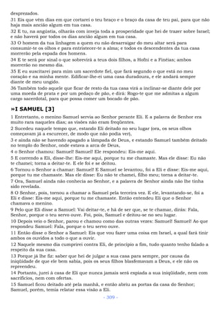 desprezados.
31 Eis que vêm dias em que cortarei o teu braço e o braço da casa de teu pai, para que não
haja mais ancião algum em tua casa.
32 E tu, na angústia, olharás com inveja toda a prosperidade que hei de trazer sobre Israel;
e não haverá por todos os dias ancião algum em tua casa.
33 O homem da tua linhagem a quem eu não desarraigar do meu altar será para
consumir-te os olhos e para entristecer-te a alma; e todos es descendentes da tua casa
morrerão pela espada dos homens.
34 E te será por sinal o que sobrevirá a teus dois filhos, a Hofni e a Finéias; ambos
morrerão no mesmo dia.
35 E eu suscitarei para mim um sacerdote fiel, que fará segundo o que está no meu
coração e na minha mente. Edificar-lhe-ei uma casa duradoura, e ele andará sempre
diante de meu ungido.
36 Também todo aquele que ficar de resto da tua casa virá a inclinar-se diante dele por
uma moeda de prata e por um pedaço de pão, e dirá: Rogo-te que me admitas a algum
cargo sacerdotal, para que possa comer um bocado de pão.
»I SAMUEL [3]
1 Entretanto, o menino Samuel servia ao Senhor perante Eli. E a palavra de Senhor era
muito rara naqueles dias; as visões não eram freqüentes.
2 Sucedeu naquele tempo que, estando Eli deitado no seu lugar (ora, os seus olhos
começavam já a escurecer, de modo que não podia ver),
3 e ainda não se havendo apagado a lâmpada de Deus, e estando Samuel também deitado
no templo do Senhor, onde estava a arca de Deus,
4 o Senhor chamou: Samuel! Samuel! Ele respondeu: Eis-me aqui.
5 E correndo a Eli, disse-lhe: Eis-me aqui, porque tu me chamaste. Mas ele disse: Eu não
te chamei; torna a deitar-te. E ele foi e se deitou.
6 Tornou o Senhor a chamar: Samuel! E Samuel se levantou, foi a Eli e disse: Eis-me aqui,
porque tu me chamaste. Mas ele disse: Eu não te chamei, filho meu; torna a deitar-te.
7 Ora, Samuel ainda não conhecia ao Senhor, e a palavra de Senhor ainda não lhe tinha
sido revelada.
8 O Senhor, pois, tornou a chamar a Samuel pela terceira vez. E ele, levantando-se, foi a
Eli e disse: Eis-me aqui, porque tu me chamaste. Então entendeu Eli que o Senhor
chamava o menino.
9 Pelo que Eli disse a Samuel: Vai deitar-te, e há de ser que, se te chamar, dirás: Fala,
Senhor, porque o teu servo ouve. Foi, pois, Samuel e deitou-se no seu lugar.
10 Depois veio o Senhor, parou e chamou como das outras vezes: Samuel! Samuel! Ao que
respondeu Samuel: Fala, porque o teu servo ouve.
11 Então disse o Senhor a Samuel: Eis que vou fazer uma coisa em Israel, a qual fará tinir
ambos os ouvidos a todo o que a ouvir.
12 Naquele mesmo dia cumprirei contra Eli, de princípio a fim, tudo quanto tenho falado a
respeito da sua casa.
13 Porque já lhe fiz: saber que hei de julgar a sua casa para sempre, por causa da
iniqüidade de que ele bem sabia, pois os seus filhos blasfemavam a Deus, e ele não os
repreendeu.
14 Portanto, jurei à casa de Eli que nunca jamais será expiada a sua iniqüidade, nem com
sacrifícios, nem com ofertas.
15 Samuel ficou deitado até pela manhã, e então abriu as portas da casa do Senhor;
Samuel, porém, temia relatar essa visão a Eli.
- 309 -
 