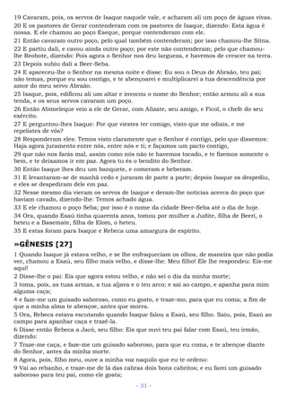 19 Cavaram, pois, os servos de Isaque naquele vale, e acharam ali um poço de águas vivas.
20 E os pastores de Gerar contenderam com os pastores de Isaque, dizendo: Esta água é
nossa. E ele chamou ao poço Eseque, porque contenderam com ele.
21 Então cavaram outro poço, pelo qual também contenderam; por isso chamou-lhe Sitna.
22 E partiu dali, e cavou ainda outro poço; por este não contenderam; pelo que chamou-
lhe Reobote, dizendo: Pois agora o Senhor nos deu largueza, e havemos de crescer na terra.
23 Depois subiu dali a Beer-Seba.
24 E apareceu-lhe o Senhor na mesma noite e disse: Eu sou o Deus de Abraão, teu pai;
não temas, porque eu sou contigo, e te abençoarei e multiplicarei a tua descendência por
amor do meu servo Abraão.
25 Isaque, pois, edificou ali um altar e invocou o nome do Senhor; então armou ali a sua
tenda, e os seus servos cavaram um poço.
26 Então Abimeleque veio a ele de Gerar, com Aüzate, seu amigo, e Ficol, o chefe do seu
exército.
27 E perguntou-lhes Isaque: Por que viestes ter comigo, visto que me odiais, e me
repelistes de vós?
28 Responderam eles: Temos visto claramente que o Senhor é contigo, pelo que dissemos:
Haja agora juramento entre nós, entre nós e ti; e façamos um pacto contigo,
29 que não nos farás mal, assim como nós não te havemos tocado, e te fizemos somente o
bem, e te deixamos ir em paz. Agora tu és o bendito do Senhor.
30 Então Isaque lhes deu um banquete, e comeram e beberam.
31 E levantaram-se de manhã cedo e juraram de parte a parte; depois Isaque os despediu,
e eles se despediram dele em paz.
32 Nesse mesmo dia vieram os servos de Isaque e deram-lhe notícias acerca do poço que
haviam cavado, dizendo-lhe: Temos achado água.
33 E ele chamou o poço Seba; por isso é o nome da cidade Beer-Seba até o dia de hoje.
34 Ora, quando Esaú tinha quarenta anos, tomou por mulher a Judite, filha de Beeri, o
heteu e a Basemate, filha de Elom, o heteu.
35 E estas foram para Isaque e Rebeca uma amargura de espírito.
»GÊNESIS [27]
1 Quando Isaque já estava velho, e se lhe enfraqueciam os olhos, de maneira que não podia
ver, chamou a Esaú, seu filho mais velho, e disse-lhe: Meu filho! Ele lhe respondeu: Eis-me
aqui!
2 Disse-lhe o pai: Eis que agora estou velho, e não sei o dia da minha morte;
3 toma, pois, as tuas armas, a tua aljava e o teu arco; e sai ao campo, e apanha para mim
alguma caça;
4 e faze-me um guisado saboroso, como eu gosto, e traze-mo, para que eu coma; a fim de
que a minha alma te abençoe, antes que morra.
5 Ora, Rebeca estava escutando quando Isaque falou a Esaú, seu filho. Saiu, pois, Esaú ao
campo para apanhar caça e trazê-la.
6 Disse então Rebeca a Jacó, seu filho: Eis que ouvi teu pai falar com Esaú, teu irmão,
dizendo:
7 Traze-me caça, e faze-me um guisado saboroso, para que eu coma, e te abençoe diante
do Senhor, antes da minha morte.
8 Agora, pois, filho meu, ouve a minha voz naquilo que eu te ordeno:
9 Vai ao rebanho, e traze-me de lá das cabras dois bons cabritos; e eu farei um guisado
saboroso para teu pai, como ele gosta;
- 31 -
 