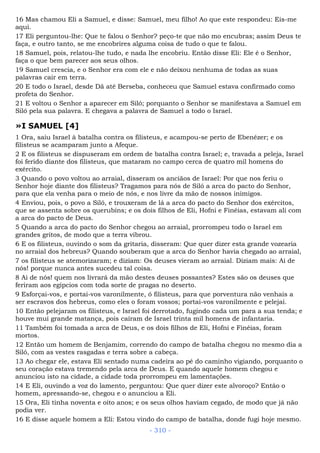 16 Mas chamou Eli a Samuel, e disse: Samuel, meu filho! Ao que este respondeu: Eis-me
aqui.
17 Eli perguntou-lhe: Que te falou o Senhor? peço-te que não mo encubras; assim Deus te
faça, e outro tanto, se me encobrires alguma coisa de tudo o que te falou.
18 Samuel, pois, relatou-lhe tudo, e nada lhe encobriu. Então disse Eli: Ele é o Senhor,
faça o que bem parecer aos seus olhos.
19 Samuel crescia, e o Senhor era com ele e não deixou nenhuma de todas as suas
palavras cair em terra.
20 E todo o Israel, desde Dã até Berseba, conheceu que Samuel estava confirmado como
profeta do Senhor.
21 E voltou o Senhor a aparecer em Siló; porquanto o Senhor se manifestava a Samuel em
Siló pela sua palavra. E chegava a palavra de Samuel a todo o Israel.
»I SAMUEL [4]
1 Ora, saiu Israel à batalha contra os filisteus, e acampou-se perto de Ebenézer; e os
filisteus se acamparam junto a Afeque.
2 E os filisteus se dispuseram em ordem de batalha contra Israel; e, travada a peleja, Israel
foi ferido diante dos filisteus, que mataram no campo cerca de quatro mil homens do
exército.
3 Quando o povo voltou ao arraial, disseram os anciãos de Israel: Por que nos feriu o
Senhor hoje diante dos filisteus? Tragamos para nós de Siló a arca do pacto do Senhor,
para que ela venha para o meio de nós, e nos livre da mão de nossos inimigos.
4 Enviou, pois, o povo a Siló, e trouxeram de lá a arca do pacto do Senhor dos exércitos,
que se assenta sobre os querubins; e os dois filhos de Eli, Hofni e Finéias, estavam ali com
a arca do pacto de Deus.
5 Quando a arca do pacto do Senhor chegou ao arraial, prorrompeu todo o Israel em
grandes gritos, de modo que a terra vibrou.
6 E os filisteus, ouvindo o som da gritaria, disseram: Que quer dizer esta grande vozearia
no arraial dos hebreus? Quando souberam que a arca do Senhor havia chegado ao arraial,
7 os filisteus se atemorizaram; e diziam: Os deuses vieram ao arraial. Diziam mais: Ai de
nós! porque nunca antes sucedeu tal coisa.
8 Ai de nós! quem nos livrará da mão destes deuses possantes? Estes são os deuses que
feriram aos egípcios com toda sorte de pragas no deserto.
9 Esforçai-vos, e portai-vos varonilmente, ó filisteus, para que porventura não venhais a
ser escravos dos hebreus, como eles o foram vossos; portai-vos varonilmente e pelejai.
10 Então pelejaram os filisteus, e Israel foi derrotado, fugindo cada um para a sua tenda; e
houve mui grande matança, pois caíram de Israel trinta mil homens de infantaria.
11 Também foi tomada a arca de Deus, e os dois filhos de Eli, Hofni e Finéias, foram
mortos.
12 Então um homem de Benjamim, correndo do campo de batalha chegou no mesmo dia a
Siló, com as vestes rasgadas e terra sobre a cabeça.
13 Ao chegar ele, estava Eli sentado numa cadeira ao pé do caminho vigiando, porquanto o
seu coração estava tremendo pela arca de Deus. E quando aquele homem chegou e
anunciou isto na cidade, a cidade toda prorrompeu em lamentações.
14 E Eli, ouvindo a voz do lamento, perguntou: Que quer dizer este alvoroço? Então o
homem, apressando-se, chegou e o anunciou a Eli.
15 Ora, Eli tinha noventa e oito anos; e os seus olhos haviam cegado, de modo que já não
podia ver.
16 E disse aquele homem a Eli: Estou vindo do campo de batalha, donde fugi hoje mesmo.
- 310 -
 