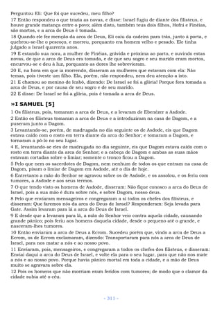 Perguntou Eli: Que foi que sucedeu, meu filho?
17 Então respondeu o que trazia as novas, e disse: Israel fugiu de diante dos filisteus, e
houve grande matança entre o povo; além disto, também teus dois filhos, Hofni e Finéias,
são mortos, e a arca de Deus é tomada.
18 Quando ele fez menção da arca de Deus, Eli caiu da cadeira para trás, junto à porta, e
quebrou-se-lhe o pescoço, e morreu, porquanto era homem velho e pesado. Ele tinha
julgado a Israel quarenta anos.
19 E estando sua nora, a mulher de Finéias, grávida e próxima ao parto, e ouvindo estas
novas, de que a arca de Deus era tomada, e de que seu sogro e seu marido eram mortos,
encurvou-se e deu à luz, porquanto as dores lhe sobrevieram.
20 E, na hora em que ia morrendo, disseram as mulheres que estavam com ela: Não
temas, pois tiveste um filho. Ela, porém, não respondeu, nem deu atenção a isto.
21 E chamou ao menino de Icabô, dizendo: De Israel se foi a glória! Porque fora tomada a
arca de Deus, e por causa de seu sogro e de seu marido.
22 E disse: De Israel se foi a glória, pois é tomada a arca de Deus.
»I SAMUEL [5]
1 Os filisteus, pois, tomaram a arca de Deus, e a levaram de Ebenézer a Asdode.
2 Então os filisteus tomaram a arca de Deus e a introduziram na casa de Dagom, e a
puseram junto a Dagom.
3 Levantando-se, porém, de madrugada no dia seguinte os de Asdode, eis que Dagom
estava caído com o rosto em terra diante da arca do Senhor; e tomaram a Dagom, e
tornaram a pô-lo no seu lugar.
4 E, levantando-se eles de madrugada no dia seguinte, eis que Dagom estava caído com o
rosto em terra diante da arca do Senhor; e a cabeça de Dagom e ambas as suas mãos
estavam cortadas sobre o limiar; somente o tronco ficou a Dagom.
5 Pelo que nem os sacerdotes de Dagom, nem nenhum de todos os que entram na casa de
Dagom, pisam o limiar de Dagom em Asdode, até o dia de hoje.
6 Entretanto a mão do Senhor se agravou sobre os de Asdode, e os assolou, e os feriu com
tumores, a Asdode e aos seus termos.
7 O que tendo visto os homens de Asdode, disseram: Não fique conosco a arca do Deus de
Israel, pois a sua mão é dura sobre nós, e sobre Dagom, nosso deus.
8 Pelo que enviaram mensageiros e congregaram a si todos os chefes dos filisteus, e
disseram: Que faremos nós da arca do Deus de Israel? Responderam: Seja levada para
Gate. Assim levaram para lá a arca do Deus de Israel.
9 E desde que a levaram para lá, a mão do Senhor veio contra aquela cidade, causando
grande pânico; pois feriu aos homens daquela cidade, desde o pequeno até o grande, e
nasceram-lhes tumores.
10 Então enviaram a arca de Deus a Ecrom. Sucedeu porém que, vindo a arca de Deus a
Ecrom, os de Ecrom exclamaram, dizendo: Transportaram para nós a arca de Deus de
Israel, para nos matar a nós e ao nosso povo.
11 Enviaram, pois, mensageiros, e congregaram a todos os chefes dos filisteus, e disseram:
Enviai daqui a arca do Deus de Israel, e volte ela para o seu lugar, para que não nos mate
a nós e ao nosso povo. Porque havia pânico mortal em toda a cidade, e a mão de Deus
muito se agravara sobre ela.
12 Pois os homens que não morriam eram feridos com tumores; de modo que o clamor da
cidade subia até o céu.
- 311 -
 