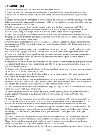 »I SAMUEL [6]
1 A arca do Senhor ficou na terra dos filisteus sete meses.
2 Então os filisteus chamaram os sacerdotes e os adivinhadores para dizer-lhes: Que
faremos nós da arca do Senhor? Fazei-nos saber como havemos de enviá-la para o seu
lugar.
3 Responderam eles: Se enviardes a arca do Deus de Israel, não a envieis vazia, porém sem
falta enviareis a ele uma oferta pela culpa; então sereis curados, e se vos fará saber por que
a sua mão não se retira de vós.
4 Então perguntaram: Qual é a oferta pela culpa que lhe havemos de enviar? Eles
responderam: Segundo o número dos chefes dos filisteus, cinco tumores de ouro e cinco
ratos de ouro, porque a praga é uma e a mesma sobre todos os vossos príncipes.
5 Fazei, pois, imagens, dos vossos tumores, e dos ratos que andam destruindo a terra, e
dai glória ao Deus de Israel; porventura aliviará o peso da sua mão de sobre vós, e de sobre
vosso deus, e de sobre vossa terra:
6 Por que, pois, endureceríeis os vossos corações, como os egípcios e Faraó endureceram
os seus corações? Porventura depois de os haver Deus castigado, não deixaram ir o povo, e
este não se foi?
7 Agora, pois, fazei um carro novo, tomai duas vacas que estejam criando, sobre as quais
não tenha vindo o jugo, atai-as ao carro e levai os seus bezerros de após elas para casa.
8 Tomai a arca de Senhor, e ponde-a sobre o carro; também metei num cofre, ao seu lado,
as jóias de ouro que haveis de oferecer ao Senhor como ofertas pela culpa; e assim a
enviareis, para que se vá.
9 Reparai então: se ela subir pelo caminho do seu termo a Bete-Semes, foi ele quem nos fez
este grande mal; mas, se não, saberemos que não foi a sua mão que nos feriu, e que isto
nos sucedeu por acaso.
10 Assim, pois, fizeram aqueles homens: tomaram duas vacas que criavam, ataram-nas ao
carro, e encerraram os bezerros em casa;
11 também puseram a arca do Senhor sobre o carro, bem como e cofre com os ratos de
ouro e com as imagens dos seus tumores.
12 Então as vacas foram caminhando diretamente pelo caminho de Bete-Semes, seguindo
a estrada, andando e berrando, sem se desviarem nem para a direita nem para a esquerda;
e os chefes dos filisteus foram seguindo-as até o termo de Bete-Semes.
13 Ora, andavam os de Bete-Semes fazendo a sega do trigo no vale; e, levantando os olhos,
viram a arca e, vendo-a, se alegraram.
14 Tendo chegado o carro ao campo de Josué, o bete-semita, parou ali, onde havia uma
grande pedra. Fenderam a madeira do carro, e ofereceram as vacas ao Senhor em
holocausto.
15 Nisso os levitas desceram a arca do Senhor, como também o cofre que estava junto a
ela, em que se achavam as jóias de ouro, e puseram-nos sobre aquela grande pedra; e no
mesmo dia os homens de Bete-Semes ofereceram holocaustos e sacrifícios ao Senhor.
16 E os cinco chefes dos filisteus, tendo visto aquilo, voltaram para Ecrom no mesmo dia.
17 Estes, pois, são os tumores de ouro que os filisteus enviaram ao Senhor como oferta
pela culpa: por Asdode um, por Gaza outro, por Asquelom outro, por Gate outro, por
Ecrom outro.
18 Como também os ratos de ouro, segundo o número de todas as cidades dos filisteus,
pertencentes aos cinco chefes, desde as cidades fortificadas até as aldeias campestres.
Disso é testemunha a grande pedra sobre a qual puseram a arca do Senhor, pedra que
ainda está até o dia de hoje no campo de Josué, o bete-semita.
19 Ora, o Senhor feriu os homens de Bete-Semes, porquanto olharam para dentro da arca
- 312 -
 