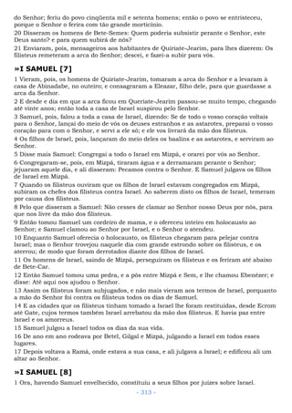 do Senhor; feriu do povo cinqüenta mil e setenta homens; então o povo se entristeceu,
porque o Senhor o ferira com tão grande morticínio.
20 Disseram os homens de Bete-Semes: Quem poderia subsistir perante o Senhor, este
Deus santo? e para quem subirá de nós?
21 Enviaram, pois, mensageiros aos habitantes de Quiriate-Jearim, para lhes dizerem: Os
filisteus remeteram a arca do Senhor; descei, e fazei-a subir para vós.
»I SAMUEL [7]
1 Vieram, pois, os homens de Quiriate-Jearim, tomaram a arca do Senhor e a levaram à
casa de Abinadabe, no outeiro; e consagraram a Eleazar, filho dele, para que guardasse a
arca da Senhor.
2 E desde e dia em que a arca ficou em Queriate-Jearim passou-se muito tempo, chegando
até vinte anos; então toda a casa de Israel suspirou pelo Senhor.
3 Samuel, pois, falou a toda a casa de Israel, dizendo: Se de todo o vosso coração voltais
para o Senhor, lançai do meio de vós os deuses estranhos e as astarotes, preparai o vosso
coração para com o Senhor, e servi a ele só; e ele vos livrará da mão dos filisteus.
4 Os filhos de Israel, pois, lançaram do meio deles os baalins e as astarotes, e serviram ao
Senhor.
5 Disse mais Samuel: Congregai a todo o Israel em Mizpá, e orarei por vós ao Senhor.
6 Congregaram-se, pois, em Mizpá, tiraram água e a derramaram perante o Senhor;
jejuaram aquele dia, e ali disseram: Pecamos contra o Senhor. E Samuel julgava os filhos
de Israel em Mizpá.
7 Quando os filisteus ouviram que os filhos de Israel estavam congregados em Mizpá,
subiram os chefes dos filisteus contra Israel. Ao saberem disto os filhos de Israel, temeram
por causa dos filisteus.
8 Pelo que disseram a Samuel: Não cesses de clamar ao Senhor nosso Deus por nós, para
que nos livre da mão dos filisteus.
9 Então tomou Samuel um cordeiro de mama, e o ofereceu inteiro em holocausto ao
Senhor; e Samuel clamou ao Senhor por Israel, e o Senhor o atendeu.
10 Enquanto Samuel oferecia o holocausto, os filisteus chegaram para pelejar contra
Israel; mas o Senhor trovejou naquele dia com grande estrondo sobre os filisteus, e os
aterrou; de modo que foram derrotados diante dos filhos de Israel.
11 Os homens de Israel, saindo de Mizpá, perseguiram os filisteus e os feriram até abaixo
de Bete-Car.
12 Então Samuel tomou uma pedra, e a pôs entre Mizpá e Sem, e lhe chamou Ebenézer; e
disse: Até aqui nos ajudou o Senhor.
13 Assim os filisteus foram subjugados, e não mais vieram aos termos de Israel, porquanto
a mão do Senhor foi contra os filisteus todos os dias de Samuel.
14 E as cidades que os filisteus tinham tomado a Israel lhe foram restituídas, desde Ecrom
até Gate, cujos termos também Israel arrebatou da mão dos filisteus. E havia paz entre
Israel e os amorreus.
15 Samuel julgou a Israel todos os dias da sua vida.
16 De ano em ano rodeava por Betel, Gilgal e Mizpá, julgando a Israel em todos esses
lugares.
17 Depois voltava a Ramá, onde estava a sua casa, e ali julgava a Israel; e edificou ali um
altar ao Senhor.
»I SAMUEL [8]
1 Ora, havendo Samuel envelhecido, constituiu a seus filhos por juízes sobre Israel.
- 313 -
 