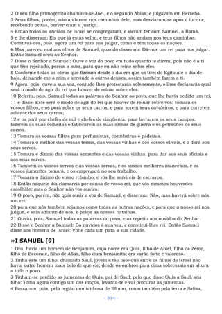 2 O seu filho primogênito chamava-se Joel, e o segundo Abias; e julgavam em Berseba.
3 Seus filhos, porém, não andaram nos caminhos dele, mas desviaram-se após o lucro e,
recebendo peitas, perverteram a justiça.
4 Então todos os anciãos de Israel se congregaram, e vieram ter com Samuel, a Ramá,
5 e lhe disseram: Eis que já estás velho, e teus filhos não andam nos teus caminhos.
Constitui-nos, pois, agora um rei para nos julgar, como o têm todas as nações.
6 Mas pareceu mal aos olhos de Samuel, quando disseram: Dá-nos um rei para nos julgar.
Então Samuel orou ao Senhor.
7 Disse o Senhor a Samuel: Ouve a voz do povo em tudo quanto te dizem, pois não é a ti
que têm rejeitado, porém a mim, para que eu não reine sobre eles.
8 Conforme todas as obras que fizeram desde o dia em que os tirei do Egito até o dia de
hoje, deixando-me a mim e servindo a outros deuses, assim também fazem a ti.
9 Agora, pois, ouve a sua voz, contudo lhes protestarás solenemente, e lhes declararás qual
será o modo de agir do rei que houver de reinar sobre eles.
10 Referiu, pois, Samuel todas as palavras do Senhor ao povo, que lhe havia pedido um rei,
11 e disse: Este será o modo de agir do rei que houver de reinar sobre vós: tomará os
vossos filhos, e os porá sobre os seus carros, e para serem seus cavaleiros, e para correrem
adiante dos seus carros;
12 e os porá por chefes de mil e chefes de cinqüenta, para lavrarem os seus campos,
fazerem as suas colheitas e fabricarem as suas armas de guerra e os petrechos de seus
carros.
13 Tomará as vossas filhas para perfumistas, cozinheiras e padeiras.
14 Tomará o melhor das vossas terras, das vossas vinhas e dos vossos elivais, e o dará aos
seus servos.
15 Tomará e dízimo das vossas sementes e das vossas vinhas, para dar aos seus oficiais e
aos seus servos.
16 Também os vossos servos e as vossas servas, e os vossos melhores mancebos, e os
vossos jumentos tomará, e os empregará no seu trabalho.
17 Tomará o dízimo do vosso rebanho; e vós lhe servireis de escravos.
18 Então naquele dia clamareis por causa de vosso rei, que vós mesmos houverdes
escolhido; mas o Senhor não vos ouvira.
19 O povo, porém, não quis ouvir a voz de Samuel; e disseram: Não, mas haverá sobre nós
um rei,
20 para que nós também sejamos como todas as outras nações, e para que o nosso rei nos
julgue, e saia adiante de nós, e peleje as nossas batalhas.
21 Ouviu, pois, Samuel todas as palavras do povo, e as repetiu aos ouvidos do Senhor.
22 Disse o Senhor a Samuel: Dá ouvidos à sua voz, e constitui-lhes rei. Então Samuel
disse aos homens de Israel: Volte cada um para a sua cidade.
»I SAMUEL [9]
1 Ora, havia um homem de Benjamim, cujo nome era Quis, filho de Abiel, filho de Zeror,
filho de Becorate, filho de Afias, filho dum benjamita; era varão forte e valoroso.
2 Tinha este um filho, chamado Saul, jovem e tão belo que entre os filhos de Israel não
havia outro homem mais belo de que ele; desde os ombros para cima sobressaía em altura
a todo o povo.
3 Tinham-se perdido as jumentas de Quis, pai de Saul; pelo que disse Quis a Saul, seu
filho: Toma agora contigo um dos moços, levanta-te e vai procurar as jumentas.
4 Passaram, pois, pela região montanhosa de Efraim, como também pela terra e Salisa,
- 314 -
 