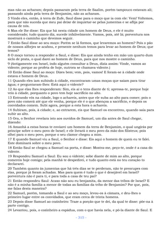 mas não as acharam; depois passaram pela terra de Saalim, porém tampouco estavam ali;
passando ainda pela terra de Benjamim, não as acharam.
5 Vindo eles, então, à terra de Zufe, Saul disse para o moço que ia com ele: Vem! Voltemos,
para que não suceda que meu pai deixe de inquietar-se pelas jumentas e se aflija por
causa de nós.
6 Mas ele lhe disse: Eis que há nesta cidade um homem de Deus, e ele é muito
considerado; tudo quanto diz, sucede infalivelmente. Vamos, pois, até lá; porventura nos
mostrará o caminho que devemos seguir.
7 Então Saul disse ao seu moço: Porém se lá formos, que levaremos ao homem? Pois o pão
de nossos alforjes se acabou, e presente nenhum temos para levar ao homem de Deus; que
temos?
8 O moço tornou a responder a Saul, e disse: Eis que ainda tenho em mão um quarto dum
siclo de prata, o qual darei ao homem de Deus, para que nos mostre o caminho.
9 (Antigamente em Israel, indo alguém consultar a Deus, dizia assim: Vinde, vamos ao
vidente; porque ao profeta de hoje, outrora se chamava vidente.)
10 Então disse Saul ao moço: Dizes bem; vem, pois, vamos! E foram-se à cidade onde
estava e homem de Deus.
11 Quando eles iam subindo à cidade, encontraram umas moças que saíam para tirar
água; e perguntaram-lhes: Está aqui o vidente?
12 Ao que elas lhes responderam: Sim, eis aí o tens diante de ti; apressa-te, porque hoje
veio à cidade, porquanto o povo tem hoje sacrifício no alto.
13 Entrando vós na cidade, logo o achareis, antes que ele suba ao alto para comer; pois o
povo não comerá até que ele venha, porque ele é o que abençoa a sacrifício, e depois os
convidados comem. Subi agora, porque a esta hora o achareis.
14 Subiram, pois, à cidade; e, ao entrarem, eis que Samuel os encontrou, quando saía para
subir ao alto.
15 Ora, o Senhor revelara isto aos ouvidos de Samuel, um dia antes de Saul chegar,
dizendo:
16 Amanhã a estas horas te enviarei um homem da terra de Benjamim, o qual ungirás por
príncipe sobre o meu povo de Israel; e ele livrará o meu povo da mão dos filisteus; pois
olhei para o meu povo, porque o seu clamor chegou a mim.
17 E quando Samuel viu a Saul, o Senhor e disse: Eis aqui o homem de quem eu te falei.
Este dominará sobre o meu povo.
18 Então Saul se chegou a Samuel na porta, e disse: Mostra-me, peço-te, onde é a casa do
vidente.
19 Respondeu Samuel a Saul: Eu sou o vidente; sobe diante de mim ao alto, porque
comereis hoje comigo; pela manhã te despedirei, e tudo quanto está no teu coração to
declararei.
20 Também quanto às jumentas que há três dias se te perderam, não te preocupes com
elas, porque já foram achadas. Mas para quem é tudo o que é desejável em Israel?
porventura não é para ti, e para toda a casa de teu pai?
21 Então respondeu Saul: Acaso não sou eu benjamita, da menor das tribos de Israel? E
não é a minha família a menor de todas as famílias da tribo de Benjamim? Por que, pois,
me falas desta maneira?
22 Samuel, porém, tomando a Saul e ao seu moço, levou-os à câmara, e deu-lhes o
primeiro lugar entre os convidados, que eram cerca de trinta homens.
23 Depois disse Samuel ao cozinheiro: Traze a porção que te dei, da qual te disse: põe-na à
parte contigo.
24 Levantou, pois, o cozinheiro a espádua, com o que havia nela, e pô-la diante de Saul. E
- 315 -
 