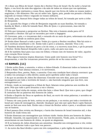 18 e disse aos filhos de Israel: Assim diz o Senhor Deus de Israel: Eu fiz subir a Israel do
Egito, e vos livrei da mão dos egípcios e da mão de todos os reinos que vos oprimiam.
19 Mas vós hoje rejeitastes a vosso Deus, àquele que vos livrou de todos os vossos males e
angústias, e lhe dissestes: Põe um rei sobre nós. Agora, pois, ponde-vos perante o Senhor,
segundo as vossas tribos e segundo os vossos milhares.
20 Tendo, pois, Samuel feito chegar todas as tribos de Israel, foi tomada por sorte a tribo
de Benjamim.
21 E, quando fez chegar a tribo de Benjamim segundo as suas famílias, foi tomada a
família de Matri, e dela foi tomado Saul, filho de Quis; e o procuraram, mas não foi
encontrado.
22 Pelo que tornaram a perguntar ao Senhor: Não veio o homem ainda para cá? E
respondeu o Senhor: Eis que se escondeu por entre a bagagem:
23 Correram, pois, e o trouxeram dali; e estando ele no meio do povo, sobressaía em altura
a todo o povo desde os ombros para cima.
24 Então disse Samuel a todo o povo: Vedes já a quem o Senhor escolheu: Não há entre o
povo nenhum semelhante a ele. Então todo o povo o aclamou, dizendo: Viva o rei;
25 Também declarou Samuel ao povo a lei do reino, e a escreveu num livro, e pô-lo perante
o Senhor. Então Samuel despediu todo o povo, cada um para sua casa.
26 E foi também Saul para sua casa em Gibeá; e foram com ele homens de valor, aqueles
cujo coração Deus tocara.
27 Mas alguns homens ímpios disseram: Como pode este homem nos livrar? E o
desprezaram, e não lhe trouxeram presentes; porém ele se fez como surdo.
»I SAMUEL [11]
1 Então subiu Naás, o amonita, e sitiou a Jabes-Gileade. E disseram todos os homens de
Jabes a Naás: Faze aliança conosco, e te serviremos.
2 Respondeu-lhes, porém, Naás, o amonita: Com esta condição farei aliança convosco: que
a todos vos arranque o olho direito; assim porei opróbrio sobre todo o Israel.
3 Ao que os anciãos de Jabes lhe disseram: Concede-nos sete dias, para que enviemos
mensageiros por todo o território de Israel; e, não havendo ninguém que nos livre, nos
entregaremos a ti.
4 Então, vindo os mensageiros a Gibeá de Saul, falaram estas palavras aos ouvidos do
povo. Pelo que todo o povo levantou a voz e chorou.
5 E eis que Saul vinha do campo, atrás dos bois; e disse Saul: Que tem o povo, que chega?
E contaram-lhe as palavras dos homens de Jabes.
6 Então o Espírito de Deus se apoderou de Saul, ao ouvir ele estas palavras; e acendeu-se
sobremaneira a sua ira.
7 Tomou ele uma junta de bois, cortou-os em pedaços, e os enviou por todo o território de
Israel por mãos de mensageiros, dizendo: Qualquer que não sair após Saul e após Samuel,
assim se fará aos seus bois. Então caiu o temor do Senhor sobre o povo, e acudiram como
um só homem.
8 Saul passou-lhes revista em Bezeque; e havia dos homens de Israel trezentos mil, e dos
homens de Judá trinta mil.
9 Então disseram aos mensageiros que tinham vindo: Assim direis aos homens de Jabes-
Gileade: Amanhã, em aquentando o sol, vos virá livramento. Vindo, pois, os mensageiros,
anunciaram-no aos homens de Jabes, os quais se alegraram.
10 E os homens de Jabes disseram aos amonitas: Amanhã nos entregaremos a vós; então
nos fareis conforme tudo o que bem vos parecer.
11 Ao outro dia Saul dividiu o povo em três companhias; e pela vigília da manhã vieram ao
- 317 -
 