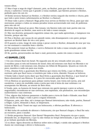 vossos olhos.
17 Não é hoje a sega do trigo? clamarei, pois, ao Senhor, para que ele envie trovões e
chuva; e sabereis e vereis que é grande a vossa maldade, que fizestes perante o Senhor,
pedindo para vós um rei.
18 Então invocou Samuel ao Senhor, e o Senhor enviou naquele dia trovões e chuva; pelo
que todo o povo temeu sobremaneira ao Senhor e a Samuel.
19 Disse todo o povo a Samuel: Roga pelos teus servos ao Senhor teu Deus, para que não
morramos; porque a todos os nossos pecados temos acrescentado este mal, de pedirmos
para nós um rei.
20 Então disse Samuel ao povo: Não temais; vós fizestes todo este mal; porém não vos
desvieis de seguir ao Senhor, mas servi-o de todo o vosso coração.
21 Não vos desvieis; porquanto seguiríeis coisas vãs, que nada aproveitam, e tampouco vos
livrarão, porque são vãs.
22 Pois o Senhor, por causa do seu grande nome, não desamparará o seu povo; porque
aprouve ao Senhor fazer de vós o seu povo.
23 E quanto a mim, longe de mim esteja o pecar contra o Senhor, deixando de orar por vos;
eu vos ensinarei o caminho bom e direito.
24 Tão-somente temei ao Senhor, e servi-o fielmente de todo o vosso coração; pois vede
quão grandiosas coisas vos fez.
25 Se, porém, perseverardes em fazer o mal, perecereis, assim vós como o vosso rei.
»I SAMUEL [13]
1 Um ano reinara Saul em Israel. No segundo ano de seu reinado sobre seu povo,
2 escolheu para si três mil homens de Israel; dois mil estavam com Saul em Micmás e no
monte de Betel, e mil estavam com Jônatas em Gibeá de Benjamim. Quanto ao resto do
povo, mandou-o cada um para sua tenda.
3 Ora, Jônatas feriu a guarnição dos filisteus que estava em Geba, o que os filisteus
ouviram; pelo que Saul tocou a trombeta por toda a terra, dizendo: Ouçam os hebreus.
4 Então todo o Israel ouviu dizer que Saul ferira a guarnição dos filisteus, e que Israel se
fizera abominável aos filisteus. E o povo foi convocado após Saul em Gilgal.
5 E os filisteus se ajuntaram para pelejar contra Israel, com trinta mil carros, seis mil
cavaleiros, e povo em multidão como a areia que está à beira do mar subiram e se
acamparam em Micmás, ao oriente de Bete-Aven.
6 Vendo, pois, os homens de Israel que estavam em aperto (porque o povo se achava
angustiado), esconderam-se nas cavernas, nos espinhais, nos penhascos, nos esconderijos
subterrâneos e nas cisternas.
7 Ora, alguns dos hebreus passaram o Jordão para a terra de Gade e Gileade; mas Saul
ficou ainda em Gilgal, e todo o povo o seguia tremendo.
8 Esperou, pois, sete dias, até o tempo que Samuel determinara; não vindo, porém, Samuel
a Gilgal, o povo, deixando a Saul, se dispersava.
9 Então disse Saul: Trazei-me aqui um holocausto, e ofertas pacíficas. E ofereceu o
holocausto.
10 Mal tinha ele acabado de oferecer e holocausto, eis que Samuel chegou; e Saul lhe saiu
ao encontro, para o saudar.
11 Então perguntou Samuel: Que fizeste? Respondeu Saul: Porquanto via que o povo,
deixando-me, se dispersava, e que tu não vinhas no tempo determinado, e que os filisteus
já se tinham ajuntado em Micmás,
12 eu disse: Agora descerão os filisteus sobre mim a Gilgal, e ainda não aplaquei o Senhor.
Assim me constrangi e ofereci o holocausto.
- 319 -
 