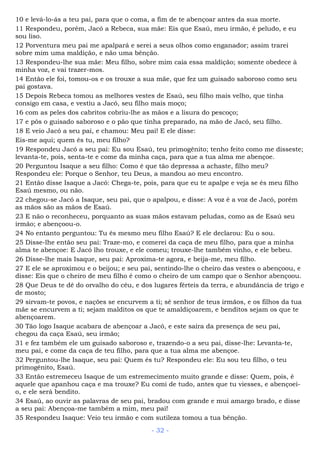 10 e levá-lo-ás a teu pai, para que o coma, a fim de te abençoar antes da sua morte.
11 Respondeu, porém, Jacó a Rebeca, sua mãe: Eis que Esaú, meu irmão, é peludo, e eu
sou liso.
12 Porventura meu pai me apalpará e serei a seus olhos como enganador; assim trarei
sobre mim uma maldição, e não uma bênção.
13 Respondeu-lhe sua mãe: Meu filho, sobre mim caia essa maldição; somente obedece à
minha voz, e vai trazer-mos.
14 Então ele foi, tomou-os e os trouxe a sua mãe, que fez um guisado saboroso como seu
pai gostava.
15 Depois Rebeca tomou as melhores vestes de Esaú, seu filho mais velho, que tinha
consigo em casa, e vestiu a Jacó, seu filho mais moço;
16 com as peles dos cabritos cobriu-lhe as mãos e a lisura do pescoço;
17 e pôs o guisado saboroso e o pão que tinha preparado, na mão de Jacó, seu filho.
18 E veio Jacó a seu pai, e chamou: Meu pai! E ele disse:
Eis-me aqui; quem és tu, meu filho?
19 Respondeu Jacó a seu pai: Eu sou Esaú, teu primogênito; tenho feito como me disseste;
levanta-te, pois, senta-te e come da minha caça, para que a tua alma me abençoe.
20 Perguntou Isaque a seu filho: Como é que tão depressa a achaste, filho meu?
Respondeu ele: Porque o Senhor, teu Deus, a mandou ao meu encontro.
21 Então disse Isaque a Jacó: Chega-te, pois, para que eu te apalpe e veja se és meu filho
Esaú mesmo, ou não.
22 chegou-se Jacó a Isaque, seu pai, que o apalpou, e disse: A voz é a voz de Jacó, porém
as mãos são as mãos de Esaú.
23 E não o reconheceu, porquanto as suas mãos estavam peludas, como as de Esaú seu
irmão; e abençoou-o.
24 No entanto perguntou: Tu és mesmo meu filho Esaú? E ele declarou: Eu o sou.
25 Disse-lhe então seu pai: Traze-mo, e comerei da caça de meu filho, para que a minha
alma te abençoe: E Jacó lho trouxe, e ele comeu; trouxe-lhe também vinho, e ele bebeu.
26 Disse-lhe mais Isaque, seu pai: Aproxima-te agora, e beija-me, meu filho.
27 E ele se aproximou e o beijou; e seu pai, sentindo-lhe o cheiro das vestes o abençoou, e
disse: Eis que o cheiro de meu filho é como o cheiro de um campo que o Senhor abençoou.
28 Que Deus te dê do orvalho do céu, e dos lugares férteis da terra, e abundância de trigo e
de mosto;
29 sirvam-te povos, e nações se encurvem a ti; sê senhor de teus irmãos, e os filhos da tua
mãe se encurvem a ti; sejam malditos os que te amaldiçoarem, e benditos sejam os que te
abençoarem.
30 Tão logo Isaque acabara de abençoar a Jacó, e este saíra da presença de seu pai,
chegou da caça Esaú, seu irmão;
31 e fez também ele um guisado saboroso e, trazendo-o a seu pai, disse-lhe: Levanta-te,
meu pai, e come da caça de teu filho, para que a tua alma me abençoe.
32 Perguntou-lhe Isaque, seu pai: Quem és tu? Respondeu ele: Eu sou teu filho, o teu
primogênito, Esaú.
33 Então estremeceu Isaque de um estremecimento muito grande e disse: Quem, pois, é
aquele que apanhou caça e ma trouxe? Eu comi de tudo, antes que tu viesses, e abençoei-
o, e ele será bendito.
34 Esaú, ao ouvir as palavras de seu pai, bradou com grande e mui amargo brado, e disse
a seu pai: Abençoa-me também a mim, meu pai!
35 Respondeu Isaque: Veio teu irmão e com sutileza tomou a tua bênção.
- 32 -
 