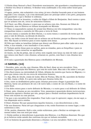 13 Então disse Samuel a Saul: Procedeste nesciamente; não guardaste o mandamento que
o Senhor teu Deus te ordenou. O Senhor teria confirmado o teu reino sobre Israel para
sempre;
14 agora, porém, não subsistirá o teu reino; já tem o Senhor buscado para si um homem
segundo o seu coração, e já o tem destinado para ser príncipe sobre o seu povo, porquanto
não guardaste o que o Senhor te ordenou.
15 Então Samuel se levantou, e subiu de Gilgal a Gibeá de Benjamim. Saul contou o povo
que se achava com ele, cerca de seiscentos homens.
16 E Saul, seu filho Jônatas e o povo que se achava com eles, ficaram em Gibeá de
Benjamim, mas os filisteus se tinham acampado em Micmás.
17 Nisso os saqueadores saíram do arraial dos filisteus em três companhias: uma das
companhias tomou o caminho de Ofra para a terra de Sual,
18 outra tomou o caminho de Bete-Horom, e a outra tomou o caminho do termo que dá
para o vale de Zebuim, na direção do deserto.
19 Ora, em toda a terra de Israel não se achava um só ferreiro; porque os filisteus tinham
dito: Não façam os hebreus para si nem espada nem lança.
20 Pelo que todos os israelitas tinham que descer aos filisteus para afiar cada um a sua
relha, a sua enxada, o seu machado e o seu sacho.
21 Tinham porém limas para os sachos, para as enxadas, para as forquilhas e para os
machados, e para consertar as aguilhadas.
22 Assim, no dia da peleja, não se achou nem espada nem lança na mão de todo o povo
que estava com Saul e com Jônatas; acharam-se, porém, com Saul e com Jônatas seu
filho.
23 E saiu a guarnição dos filisteus para o desfiladeiro de Micmás.
»I SAMUEL [14]
1 Sucedeu, pois, um dia, que Jônatas, filho de Saul, disse ao seu escudeiro: Vem,
passemos à guarnição dos filisteus, que está do outro lado. Mas não o fez saber a seu pai.
2 Ora Saul estava na extremidade de Gibeá, debaixo da romeira que havia em Migrom; e o
povo que estava com ele era cerca de seiscentos homens;
3 e Aíja, filho de Aitube, irmão de Icabô, filho de Finéias, filho de Eli, sacerdote do Senhor
em Siló, trazia o éfode. E o povo não sabia que Jônatas tinha ido.
4 Ora, entre os desfiladeiros pelos quais Jônatas procurava chegar à guarnição dos
filisteus, havia um penhasco de um e de outro lado; o nome de um era Bozez, e o nome do
outro Sené.
5 Um deles estava para o norte defronte de Micmás, e o outro para o sul defronte de Gibeá.
6 Disse, pois, Jônatas ao seu escudeiro: Vem, passemos à guarnição destes incircuncisos;
porventura operará o Senhor por nós, porque para o Senhor nenhum impedimento há de
livrar com muitos ou com poucos.
7 Ao que o seu escudeiro lhe respondeu: Faze tudo o que te aprouver; segue, eis-me aqui, a
tua disposição será a minha.
8 Disse Jônatas: Eis que passaremos àqueles homens, e nos descobriremos a eles.
9 Se nos disserem: Parai até que cheguemos a vós; então ficaremos no nosso lugar, e não
subiremos a eles.
10 Se, porém, disserem: Subi a nós; então subiremos, pois o Senhor os entregou em
nossas mãos; isso nos será por sinal.
11 Então ambos se descobriram à guarnição dos filisteus, e os filisteus disseram: Eis que
já os hebreus estão saindo das cavernas em que se tinham escondido.
12 E os homens da guarnição disseram a Jônatas e ao seu escudeiro: Subi a nós, e vos
- 320 -
 