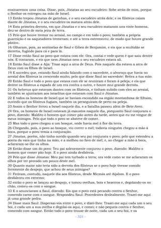 ensinaremos uma coisa. Disse, pois, Jônatas ao seu escudeiro: Sobe atrás de mim, porque
o Senhor os entregou na mão de Israel.
13 Então trepou Jônatas de gatinhas, e o seu escudeiro atrás dele; e os filisteus caíam
diante de Jônatas, e o seu escudeiro os matava atrás dele.
14 Esta primeira derrota, em que Jônatas e o seu escudeiro mataram uns vinte homens,
deu-se dentro de meia jeira de terra.
15 Pelo que houve tremor no arraial, no campo e em todo o povo; também a própria
guarnição e os saqueadores tremeram; e até a terra estremeceu; de modo que houve grande
pânico.
16 Olharam, pois, as sentinelas de Saul e Gibeá de Benjamim, e eis que a multidão se
derretia, fugindo para cá e para lá.
17 Disse então Saul ao povo que estava com ele: Ora, contai e vede quem é que saiu dentre
nós: E contaram, e eis que nem Jônatas nem o seu escudeiro estava ali.
18 Então Saul disse a Aíja: Traze aqui a arca de Deus. Pois naquele dia estava a arca de
Deus com os filhos de Israel.
19 E sucedeu que, estando Saul ainda falando com o sacerdote, o alvoroço que havia no
arraial dos filisteus ia crescendo muito; pelo que disse Saul ao sacerdote: Retira a tua mão.
20 Então Saul e todo o povo que estava com ele se reuniram e foram à peleja; e eis que
dentre os filisteus a espada de um era contra o outro, e houve mui grande derrota.
21 Os hebreus que estavam dantes com os filisteus, e tinham subido com eles ao arraial,
também se ajuntaram aos israelitas que estavam com Saul e Jônatas.
22 E todos os homens de Israel que se haviam escondido na região montanhosa de Efraim,
ouvindo que os filisteus fugiam, também os perseguiram de perto na peleja.
23 Assim o Senhor livrou a Israel naquele dia, e a batalha passou além de Bete-Aven.
24 Ora, os homens de Israel estavam já exaustos naquele dia, porquanto Saul conjurara o
povo, dizendo: Maldito o homem que comer pão antes da tarde, antes que eu me vingue de
meus inimigos. Pelo que todo o povo se absteve de comer.
25 Mas todo o povo chegou a um bosque, onde havia mel à flor da terra.
26 Chegando, pois, o povo ao bosque, viu correr o mel; todavia ninguém chegou a mão à
boca, porque o povo temia a conjuração.
27 Jônatas, porém, não tinha ouvido quando seu pai conjurara o povo; pelo que estendeu a
ponta da vara que tinha na mão, e a molhou no favo de mel; e, ao chegar a mão à boca,
aclararam-se-lhe os olhos.
28 Então disse um do povo: Teu pai solenemente conjurou o povo, dizendo: Maldito o
homem que comer pão hoje. E o povo ainda desfalecia.
29 Pelo que disse Jônatas: Meu pai tem turbado a terra; ora vede como se me aclararam os
olhos por ter provado um pouco deste mel.
30 Quanto maior não teria sido a derrota dos filisteus se o povo hoje tivesse comido
livremente do despojo, que achou de seus inimigos?
31 Feriram, contudo, naquele dia aos filisteus, desde Micmás até Aijalom. E o povo
desfaleceu em extremo;
32 então o povo se lançou ao despojo, e tomou ovelhas, bois e bezerros e, degolando-os no
chão, comeu-os com o sangue.
33 E o anunciaram a Saul, dizendo: Eis que o povo está pecando contra o Senhor,
comendo carne com o sangue. Respondeu Saul: Procedestes deslealmente. Trazei-me aqui
já uma grande pedra.
34 Disse mais Saul: Dispersai-vos entre e povo, e dizei-lhes: Trazei-me aqui cada um o seu
boi, e cada um a sua ovelha e degolai-os aqui, e comei; e não pequeis contra e Senhor,
comendo com sangue. Então todo o povo trouxe de noite, cada um o seu boi, e os
- 321 -
 