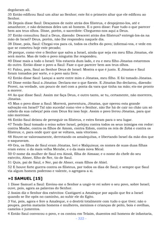 degolaram ali.
35 Então edificou Saul um altar ao Senhor; este foi o primeiro altar que ele edificou ao
Senhor.
36 Depois disse Saul: Desçamos de noite atrás dos filisteus, e despojemo-los, até e
amanhecer, e não deixemos deles um só homem. E o povo disse: Faze tudo o que parecer
bem aos teus olhos. Disse, porém, o sacerdote: Cheguemo-nos aqui a Deus.
37 Então consultou Saul a Deus, dizendo: Descerei atrás dos filisteus? entregá-los-ás na
mão de Israel? Deus, porém, não lhe respondeu naquele dia.
38 Disse, pois, Saul: Chegai-vos para cá, todos os chefes do povo; informai-vos, e vede em
que se cometeu hoje este pecado;
39 porque, como vive o Senhor que salva a Israel, ainda que seja em meu filha Jônatas, ele
será morto. Mas de todo o povo ninguém lhe respondeu.
40 Disse mais a todo o Israel: Vós estareis dum lado, e eu e meu filho Jônatas estaremos
do outro. Então disse o povo a Saul: Faze o que parecer bem aos teus olhos.
41 Falou, pois, Saul ao Senhor Deus de Israel: Mostra o que é justo. E Jônatas e Saul
foram tomados por sorte, e o povo saiu livre.
42 Então disse Saul: Lançai a sorte entre mim e Jônatas, meu filho. E foi tomado Jônatas.
43 Disse então Saul a Jônatas: Declara-me o que fizeste. E Jônatas lho declarou, dizendo:
Provei, na verdade, um pouco de mel com a ponta da vara que tinha na mão; eis-me pronto
a morrer.
44 Ao que disse Saul: Assim me faça Deus, e outro tanto, se tu, certamente, não morreres,
Jônatas.
45 Mas o povo disse a Saul: Morrerá, porventura, Jônatas, que operou esta grande
salvação em Israel? Tal não suceda! como vive o Senhor, não lhe há de cair no chão um só
cabelo da sua cabeça! pois com Deus fez isso hoje. Assim o povo livrou Jônatas, para que
não morresse.
46 Então Saul deixou de perseguir os filisteus, e estes foram para o seu lugar.
47 Tendo Saul tomado o reino sobre Israel, pelejou contra todos os seus inimigos em redor:
contra Moabe, contra os filhos de Amom, contra Edom, contra os reis de Zobá e contra os
filisteus; e, para onde quer que se voltava, saía vitorioso.
48 Houve-se valorosamente, derrotando os amalequitas, e libertando Israel da mão dos que
o saqueavam.
49 Ora, os filhos de Saul eram Jônatas, Isvi e Malquisua; os nomes de suas duas filhas
eram estes: o da mais velha Merabe, e o da mais nova Mical.
50 O nome da mulher de Saul era Ainoã, filha de Aimaaz; e o nome do chefe do seu
exército, Abner, filho de Ner, tio de Saul.
51 Quis, pai de Saul, e Ner, pai de Abner, eram filhos de Abiel.
52 E houve forte guerra contra os filisteus, por todos os dias de Saul; e sempre que Saul
via algum homem poderoso e valente, o agregava a si.
»I SAMUEL [15]
1 Disse Samuel a Saul: Enviou-me o Senhor a ungir-te rei sobre o seu povo, sobre Israel;
ouve, pois, agora as palavras do Senhor.
2 Assim diz o Senhor dos exércitos: Castigarei a Amaleque por aquilo que fez a Israel
quando se lhe opôs no caminho, ao subir ele do Egito.
3 Vai, pois, agora e fere a Amaleque, e o destrói totalmente com tudo o que tiver; não o
poupes, porém matarás homens e mulheres, meninos e crianças de peito, bois e ovelhas,
camelos e jumentos.
4 Então Saul convocou o povo, e os contou em Telaim, duzentos mil homens de infantaria,
- 322 -
 