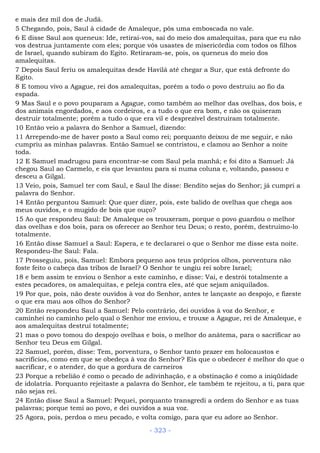 e mais dez mil dos de Judá.
5 Chegando, pois, Saul à cidade de Amaleque, pôs uma emboscada no vale.
6 E disse Saul aos queneus: Ide, retirai-vos, saí do meio dos amalequitas, para que eu não
vos destrua juntamente com eles; porque vós usastes de misericórdia com todos os filhos
de Israel, quando subiram do Egito. Retiraram-se, pois, os queneus do meio dos
amalequitas.
7 Depois Saul feriu os amalequitas desde Havilá até chegar a Sur, que está defronte do
Egito.
8 E tomou vivo a Agague, rei dos amalequitas, porém a todo o povo destruiu ao fio da
espada.
9 Mas Saul e o povo pouparam a Agague, como também ao melhor das ovelhas, dos bois, e
dos animais engordados, e aos cordeiros, e a tudo o que era bom, e não os quiseram
destruir totalmente; porém a tudo o que era vil e desprezível destruíram totalmente.
10 Então veio a palavra do Senhor a Samuel, dizendo:
11 Arrependo-me de haver posto a Saul como rei; porquanto deixou de me seguir, e não
cumpriu as minhas palavras. Então Samuel se contristou, e clamou ao Senhor a noite
toda.
12 E Samuel madrugou para encontrar-se com Saul pela manhã; e foi dito a Samuel: Já
chegou Saul ao Carmelo, e eis que levantou para si numa coluna e, voltando, passou e
desceu a Gilgal.
13 Veio, pois, Samuel ter com Saul, e Saul lhe disse: Bendito sejas do Senhor; já cumpri a
palavra do Senhor.
14 Então perguntou Samuel: Que quer dizer, pois, este balido de ovelhas que chega aos
meus ouvidos, e o mugido de bois que ouço?
15 Ao que respondeu Saul: De Amaleque os trouxeram, porque o povo guardou o melhor
das ovelhas e dos bois, para os oferecer ao Senhor teu Deus; o resto, porém, destruímo-lo
totalmente.
16 Então disse Samuel a Saul: Espera, e te declararei o que o Senhor me disse esta noite.
Respondeu-lhe Saul: Fala.
17 Prosseguiu, pois, Samuel: Embora pequeno aos teus próprios olhos, porventura não
foste feito o cabeça das tribos de Israel? O Senhor te ungiu rei sobre Israel;
18 e bem assim te enviou o Senhor a este caminho, e disse: Vai, e destrói totalmente a
estes pecadores, os amalequitas, e peleja contra eles, até que sejam aniquilados.
19 Por que, pois, não deste ouvidos à voz do Senhor, antes te lançaste ao despojo, e fizeste
o que era mau aos olhos do Senhor?
20 Então respondeu Saul a Samuel: Pelo contrário, dei ouvidos à voz do Senhor, e
caminhei no caminho pelo qual o Senhor me enviou, e trouxe a Agague, rei de Amaleque, e
aos amalequitas destruí totalmente;
21 mas o povo tomou do despojo ovelhas e bois, o melhor do anátema, para o sacrificar ao
Senhor teu Deus em Gilgal.
22 Samuel, porém, disse: Tem, porventura, o Senhor tanto prazer em holocaustos e
sacrifícios, como em que se obedeça à voz do Senhor? Eis que o obedecer é melhor do que o
sacrificar, e o atender, do que a gordura de carneiros
23 Porque a rebelião é como o pecado de adivinhação, e a obstinação é como a iniqüidade
de idolatria. Porquanto rejeitaste a palavra do Senhor, ele também te rejeitou, a ti, para que
não sejas rei.
24 Então disse Saul a Samuel: Pequei, porquanto transgredi a ordem do Senhor e as tuas
palavras; porque temi ao povo, e dei ouvidos a sua voz.
25 Agora, pois, perdoa o meu pecado, e volta comigo, para que eu adore ao Senhor.
- 323 -
 