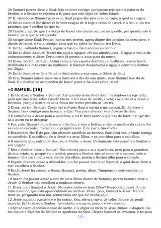 26 Samuel porém disse a Saul: Não voltarei contigo; porquanto rejeitaste a palavra do
Senhor, e o Senhor te rejeitou a ti, para que não sejas rei sobre Israel:
27 E, virando-se Samuel para se ir, Saul pegou-lhe pela orla da capa, a qual se rasgou.
28 Então Samuel lhe disse: O Senhor rasgou de ti hoje o reino de Israel, e o deu a um teu
próximo, que é melhor do que tu.
29 Também aquele que é a Força de Israel não mente nem se arrepende, por quanto não é
homem para que se arrependa.
30 Ao que disse Saul: Pequei; honra-me, porém, agora diante dos anciãos do meu povo, e
diante de Israel, e volta comigo, para que eu adore ao Senhor teu Deus.
31 Então, voltando Samuel, seguiu a Saul, e Saul adorou ao Senhor.
32 Então disse Samuel: Trazei-me aqui a Agague, rei dos amalequitas. E Agague veio a ele
animosamente; e disse: Certamente já passou a amargura da morte.
33 Disse, porém, Samuel: Assim como a tua espada desfilhou a mulheres, assim ficará
desfilhada tua mãe entre as mulheres. E Samuel despedaçou a Agague perante o Senhor
em Gilgal.
34 Então Samuel se foi a Ramá; e Saul subiu a sua casa, a Gibeá de Saul.
35 Ora, Samuel nunca mais viu a Saul até o dia da sua morte, mas Samuel teve dó de
Saul. E o Senhor se arrependeu de haver posto a Saul rei sobre Israel.
»I SAMUEL [16]
1 Então disse o Senhor a Samuel: Até quando terás dó de Saul, havendo-o eu rejeitado,
para que não reine sobre Israel? Enche o teu vaso de azeite, e vem; enviar-te-ei a Jessé o
belemita, porque dentre os seus filhos me tenho provido de um rei.
2 Disse, porém, Samuel: Como irei eu? pois Saul o ouvirá e me matará. Então disse o
Senhor: Leva contigo uma bezerra, e dize: Vim para oferecer sacrifício ao Senhor:
3 E convidarás a Jessé para o sacrifício, e eu te farei saber o que hás de fazer; e ungir-me-
ás a quem eu te designar.
4 Fez, pois, Samuel o que dissera o Senhor, e veio a Belém; então os anciãos da cidade lhe
saíram ao encontro, tremendo, e perguntaram: É de paz a tua vinda?
5 Respondeu ele: É de paz; vim oferecer sacrifício ao Senhor. Santificai-vos, e vinde comigo
ao sacrifício. E santificou ele a Jessé e a seus filhos, e os convidou para o sacrifício.
6 E sucedeu que, entrando eles, viu a Eliabe, e disse: Certamente está perante o Senhor o
seu ungido.
7 Mas o Senhor disse a Samuel: Não atentes para a sua aparência, nem para a grandeza
da sua estatura, porque eu o rejeitei; porque o Senhor não vê como vê o homem, pois o
homem olha para o que está diante dos olhos, porém o Senhor olha para o coração.
8 Depois chamou Jessé a Abinadabe, e o fez passar diante de Samuel, o qual disse: Nem a
este escolheu o Senhor.
9 Então Jessé fez passar a Samá; Samuel, porém, disse: Tampouco a este escolheu o
Senhor.
10 Assim fez passar Jessé a sete de seus filhos diante de Samuel; porém Samuel disse a
Jessé: O Senhor não escolheu a nenhum destes.
11 Disse mais Samuel a Jessé: São estes todos os teus filhos? Respondeu Jessé: Ainda
falta o menor, que está apascentando as ovelhas. Disse, pois, Samuel a Jessé: Manda
trazê-lo, porquanto não nos sentaremos até que ele venha aqui.
12 Jessé mandou buscá-lo e o fez entrar. Ora, ele era ruivo, de belos olhos e de gentil
aspecto. Então disse o Senhor: Levanta-te, e unge-o, porque é este mesmo.
13 Então Samuel tomou o vaso de azeite, e o ungiu no meio de seus irmãos; e daquele dia
em diante o Espírito do Senhor se apoderou de Davi. Depois Samuel se levantou, e foi para
- 324 -
 