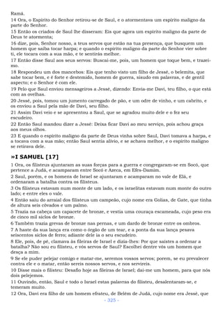 Ramá.
14 Ora, o Espírito do Senhor retirou-se de Saul, e o atormentava um espírito maligno da
parte do Senhor.
15 Então os criados de Saul lhe disseram: Eis que agora um espírito maligno da parte de
Deus te atormenta;
16 dize, pois, Senhor nosso, a teus servos que estão na tua presença, que busquem um
homem que saiba tocar harpa; e quando o espírito maligno da parte do Senhor vier sobre
ti, ele tocara com a sua mão, e te sentirás melhor.
17 Então disse Saul aos seus servos: Buscai-me, pois, um homem que toque bem, e trazei-
mo.
18 Respondeu um dos mancebos: Eis que tenho visto um filho de Jessé, o belemita, que
sabe tocar bem, e é forte e destemido, homem de guerra, sisudo em palavras, e de gentil
aspecto; e o Senhor é com ele.
19 Pelo que Saul enviou mensageiros a Jessé, dizendo: Envia-me Davi, teu filho, o que está
com as ovelhas.
20 Jessé, pois, tomou um jumento carregado de pão, e um odre de vinho, e um cabrito, e
os enviou a Saul pela mão de Davi, seu filho.
21 Assim Davi veio e se apresentou a Saul, que se agradou muito dele e o fez seu
escudeiro.
22 Então Saul mandou dizer a Jessé: Deixa ficar Davi ao meu serviço, pois achou graça
aos meus olhos.
23 E quando o espírito maligno da parte de Deus vinha sobre Saul, Davi tomava a harpa, e
a tocava com a sua mão; então Saul sentia alívio, e se achava melhor, e o espírito maligno
se retirava dele.
»I SAMUEL [17]
1 Ora, os filisteus ajuntaram as suas forças para a guerra e congregaram-se em Socó, que
pertence a Judá, e acamparam entre Socó e Azeca, em Efes-Damim.
2 Saul, porém, e os homens de Israel se ajuntaram e acamparam no vale de Elá, e
ordenaram a batalha contra os filisteus.
3 Os filisteus estavam num monte de um lado, e os israelitas estavam num monte do outro
lado; e entre eles o vale.
4 Então saiu do arraial dos filisteus um campeão, cujo nome era Golias, de Gate, que tinha
de altura seis côvados e um palmo.
5 Trazia na cabeça um capacete de bronze, e vestia uma couraça escameada, cujo peso era
de cinco mil siclos de bronze.
6 Também trazia grevas de bronze nas pernas, e um dardo de bronze entre os ombros.
7 A haste da sua lança era como o órgão de um tear, e a ponta da sua lança pesava
seiscentos siclos de ferro; adiante dele ia o seu escudeiro.
8 Ele, pois, de pé, clamava às fileiras de Israel e dizia-lhes: Por que saístes a ordenar a
batalha? Não sou eu filisteu, e vós servos de Saul? Escolhei dentre vós um homem que
desça a mim.
9 Se ele puder pelejar comigo e matar-me, seremos vossos servos; porem, se eu prevalecer
contra ele e o matar, então sereis nossos servos, e nos servireis.
10 Disse mais o filisteu: Desafio hoje as fileiras de Israel; dai-me um homem, para que nós
dois pelejemos.
11 Ouvindo, então, Saul e todo o Israel estas palavras do filisteu, desalentaram-se, e
temeram muito.
12 Ora, Davi era filho de um homem efrateu, de Belém de Judá, cujo nome era Jessé, que
- 325 -
 