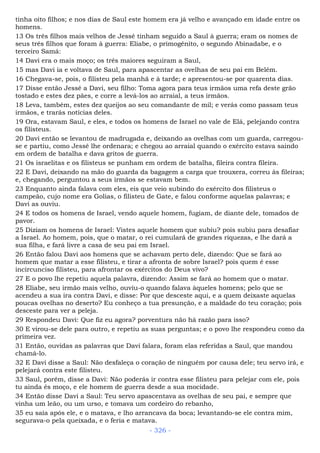 tinha oito filhos; e nos dias de Saul este homem era já velho e avançado em idade entre os
homens.
13 Os três filhos mais velhos de Jessé tinham seguido a Saul à guerra; eram os nomes de
seus três filhos que foram à guerra: Eliabe, o primogênito, o segundo Abinadabe, e o
terceiro Samá:
14 Davi era o mais moço; os três maiores seguiram a Saul,
15 mas Davi ia e voltava de Saul, para apascentar as ovelhas de seu pai em Belém.
16 Chegava-se, pois, o filisteu pela manhã e à tarde; e apresentou-se por quarenta dias.
17 Disse então Jessé a Davi, seu filho: Toma agora para teus irmãos uma refa deste grão
tostado e estes dez pães, e corre a levá-los ao arraial, a teus irmãos.
18 Leva, também, estes dez queijos ao seu comandante de mil; e verás como passam teus
irmãos, e trarás notícias deles.
19 Ora, estavam Saul, e eles, e todos os homens de Israel no vale de Elá, pelejando contra
os filisteus.
20 Davi então se levantou de madrugada e, deixando as ovelhas com um guarda, carregou-
se e partiu, como Jessé lhe ordenara; e chegou ao arraial quando o exército estava saindo
em ordem de batalha e dava gritos de guerra.
21 Os israelitas e os filisteus se punham em ordem de batalha, fileira contra fileira.
22 E Davi, deixando na mão do guarda da bagagem a carga que trouxera, correu às fileiras;
e, chegando, perguntou a seus irmãos se estavam bem.
23 Enquanto ainda falava com eles, eis que veio subindo do exército dos filisteus o
campeão, cujo nome era Golias, o filisteu de Gate, e falou conforme aquelas palavras; e
Davi as ouviu.
24 E todos os homens de Israel, vendo aquele homem, fugiam, de diante dele, tomados de
pavor.
25 Diziam os homens de Israel: Vistes aquele homem que subiu? pois subiu para desafiar
a Israel. Ao homem, pois, que o matar, o rei cumulará de grandes riquezas, e lhe dará a
sua filha, e fará livre a casa de seu pai em Israel.
26 Então falou Davi aos homens que se achavam perto dele, dizendo: Que se fará ao
homem que matar a esse filisteu, e tirar a afronta de sobre Israel? pois quem é esse
incircunciso filisteu, para afrontar os exércitos do Deus vivo?
27 E o povo lhe repetiu aquela palavra, dizendo: Assim se fará ao homem que o matar.
28 Eliabe, seu irmão mais velho, ouviu-o quando falava àqueles homens; pelo que se
acendeu a sua ira contra Davi, e disse: Por que desceste aqui, e a quem deixaste aquelas
poucas ovelhas no deserto? Eu conheço a tua presunção, e a maldade do teu coração; pois
desceste para ver a peleja.
29 Respondeu Davi: Que fiz eu agora? porventura não há razão para isso?
30 E virou-se dele para outro, e repetiu as suas perguntas; e o povo lhe respondeu como da
primeira vez.
31 Então, ouvidas as palavras que Davi falara, foram elas referidas a Saul, que mandou
chamá-lo.
32 E Davi disse a Saul: Não desfaleça o coração de ninguém por causa dele; teu servo irá, e
pelejará contra este filisteu.
33 Saul, porém, disse a Davi: Não poderás ir contra esse filisteu para pelejar com ele, pois
tu ainda és moço, e ele homem de guerra desde a sua mocidade.
34 Então disse Davi a Saul: Teu servo apascentava as ovelhas de seu pai, e sempre que
vinha um leão, ou um urso, e tomava um cordeiro do rebanho,
35 eu saía após ele, e o matava, e