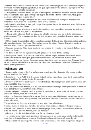 36 Disse Esaú: Não se chama ele com razão Jacó, visto que já por duas vezes me enganou?
tirou-me o direito de primogenitura, e eis que agora me tirou a bênção. E perguntou: Não
reservaste uma bênção para mim?
37 Respondeu Isaque a Esaú: Eis que o tenho posto por senhor sobre ti, e todos os seus
irmãos lhe tenho dado por servos; e de trigo e de mosto o tenho fortalecido. Que, pois,
poderei eu fazer por ti, meu filho?
38 Disse Esaú a seu pai: Porventura tens uma única bênção, meu pai? Abençoa-me
também a mim, meu pai. E levantou Esaú a voz, e chorou.
39 Respondeu-lhe Isaque, seu pai: Longe dos lugares férteis da terra será a tua habitação,
longe do orvalho do alto céu;
40 pela tua espada viverás, e a teu irmão, serviras; mas quando te tornares impaciente,
então sacudirás o seu jugo do teu pescoço.
41 Esaú, pois, odiava a Jacó por causa da bênção com que seu pai o tinha abençoado, e
disse consigo: Vêm chegando os dias de luto por meu pai; então hei de matar Jacó, meu
irmão.
42 Ora, foram denunciadas a Rebeca estas palavras de Esaú, seu filho mais velho; pelo que
ela mandou chamar Jacó, seu filho mais moço, e lhe disse: Eis que Esaú teu irmão se
consola a teu respeito, propondo matar-te.
43 Agora, pois, meu filho, ouve a minha voz; levanta-te, refugia-te na casa de Labão, meu
irmão, em Harã,
44 e demora-te com ele alguns dias, até que passe o furor de teu irmão;
45 até que se desvie de ti a ira de teu irmão, e ele se esqueça do que lhe fizeste; então
mandarei trazer-te de lá; por que seria eu desfilhada de vós ambos num só dia?
46 E disse Rebeca a Isaque: Enfadada estou da minha vida, por causa das filhas de Hete;
se Jacó tomar mulher dentre as filhas de Hete, tais como estas, dentre as filhas desta
terra, para que viverei?
»GÊNESIS [28]
1 Isaque, pois, chamou Jacó, e o abençoou, e ordenou-lhe, dizendo: Não tomes mulher
dentre as filhas de Canaã.
2 Levanta-te, vai a Padã-Arã, à casa de Betuel, pai de tua mãe, e toma de lá uma mulher
dentre as filhas de Labão, irmão de tua mãe.
3 Deus Todo-Poderoso te abençoe, te faça frutificar e te multiplique, para que venhas a ser
uma multidão de povos; seu
4 e te dê a bênção de Abraão, a ti e à tua descendência contigo, para que herdes a terra de
tuas peregrinações, que Deus deu a Abraão.
5 Assim despediu Isaque a Jacó, o qual foi a Padã-Arã, a Labão, filho de Betuel, arameu,
irmão de Rebeca, mãe de Jacó e de Esaú.
6 Ora, viu Esaú que Isaque abençoara a Jacó, e o enviara a Padã-Arã, para tomar de lá
mulher para si, e que, abençoando-o, lhe ordenara, dizendo: Não tomes mulher dentre as
filhas de Canaã,
7 e que Jacó, obedecendo a seu pai e a sua mãe, fora a Padã-Arã;
8 vendo também Esaú que as filhas de Canaã eram más aos olhos de Isaque seu pai,
9 foi-se Esaú a Ismael e, além das mulheres que já tinha, tomou por mulher a Maalate,
filha de Ismael, filho de Abraão, irmã de Nebaiote.
10 Partiu, pois, Jacó de Beer-Seba e se foi em direção a Harã;
11 e chegou a um lugar onde passou a noite, porque o sol já se havia posto; e, tomando
uma das pedras do lugar e pondo-a debaixo da cabeça, deitou-se ali para dormir.
12 Então sonhou: estava posta sobre a terra uma escada, cujo topo chegava ao céu; e eis
- 33 -
 