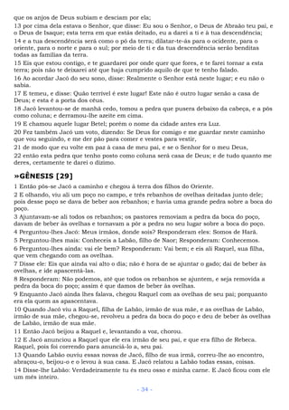 que os anjos de Deus subiam e desciam por ela;
13 por cima dela estava o Senhor, que disse: Eu sou o Senhor, o Deus de Abraão teu pai, e
o Deus de Isaque; esta terra em que estás deitado, eu a darei a ti e à tua descendência;
14 e a tua descendência será como o pó da terra; dilatar-te-ás para o ocidente, para o
oriente, para o norte e para o sul; por meio de ti e da tua descendência serão benditas
todas as famílias da terra.
15 Eis que estou contigo, e te guardarei por onde quer que fores, e te farei tornar a esta
terra; pois não te deixarei até que haja cumprido aquilo de que te tenho falado.
16 Ao acordar Jacó do seu sono, disse: Realmente o Senhor está neste lugar; e eu não o
sabia.
17 E temeu, e disse: Quão terrível é este lugar! Este não é outro lugar senão a casa de
Deus; e esta é a porta dos céus.
18 Jacó levantou-se de manhã cedo, tomou a pedra que pusera debaixo da cabeça, e a pôs
como coluna; e derramou-lhe azeite em cima.
19 E chamou aquele lugar Betel; porém o nome da cidade antes era Luz.
20 Fez também Jacó um voto, dizendo: Se Deus for comigo e me guardar neste caminho
que vou seguindo, e me der pão para comer e vestes para vestir,
21 de modo que eu volte em paz à casa de meu pai, e se o Senhor for o meu Deus,
22 então esta pedra que tenho posto como coluna será casa de Deus; e de tudo quanto me
deres, certamente te darei o dízimo.
»GÊNESIS [29]
1 Então pôs-se Jacó a caminho e chegou à terra dos filhos do Oriente.
2 E olhando, viu ali um poço no campo, e três rebanhos de ovelhas deitadas junto dele;
pois desse poço se dava de beber aos rebanhos; e havia uma grande pedra sobre a boca do
poço.
3 Ajuntavam-se ali todos os rebanhos; os pastores removiam a pedra da boca do poço,
davam de beber às ovelhas e tornavam a pôr a pedra no seu lugar sobre a boca do poço.
4 Perguntou-lhes Jacó: Meus irmãos, donde sois? Responderam eles: Somos de Harã.
5 Perguntou-lhes mais: Conheceis a Labão, filho de Naor; Responderam: Conhecemos.
6 Perguntou-lhes ainda: vai ele bem? Responderam: Vai bem; e eis ali Raquel, sua filha,
que vem chegando com as ovelhas.
7 Disse ele: Eis que ainda vai alto o dia; não é hora de se ajuntar o gado; dai de beber às
ovelhas, e ide apascentá-las.
8 Responderam: Não podemos, até que todos os rebanhos se ajuntem, e seja removida a
pedra da boca do poço; assim é que damos de beber às ovelhas.
9 Enquanto Jacó ainda lhes falava, chegou Raquel com as ovelhas de seu pai; porquanto
era ela quem as apascentava.
10 Quando Jacó viu a Raquel, filha de Labão, irmão de sua mãe, e as ovelhas de Labão,
irmão de sua mãe, chegou-se, revolveu a pedra da boca do poço e deu de beber às ovelhas
de Labão, irmão de sua mãe.
11 Então Jacó beijou a Raquel e, levantando a voz, chorou.
12 E Jacó anunciou a Raquel que ele era irmão de seu pai, e que era filho de Rebeca.
Raquel, pois foi correndo para anunciá-lo a, seu pai.
13 Quando Labão ouviu essas novas de Jacó, filho de sua irmã, correu-lhe ao encontro,
abraçou-o, beijou-o e o levou à sua casa. E Jacó relatou a Labão todas essas, coisas.
14 Disse-lhe Labão: Verdadeiramente tu és meu osso e minha carne. E Jacó ficou com ele
um mês inteiro.
- 34 -
 