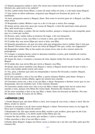 15 Depois perguntou Labão a Jacó: Por seres meu irmão hás de servir-me de graça?
Declara-me, qual será o teu salário?
16 Ora, Labão tinha duas filhas; o nome da mais velha era Léia, e o da mais moça Raquel.
17 Léia tinha os olhos enfermos, enquanto que Raquel era formosa de porte e de
semblante.
18 Jacó, porquanto amava a Raquel, disse: Sete anos te servirei para ter a Raquel, tua filha
mais moça.
19 Respondeu Labão: Melhor é que eu a dê a ti do que a outro; fica comigo.
20 Assim serviu Jacó sete anos por causa de Raquel; e estes lhe pareciam como poucos
dias, pelo muito que a amava.
21 Então Jacó disse a Labão: Dá-me minha mulher, porque o tempo já está cumprido; para
que eu a tome por mulher.
22 Reuniu, pois, Labão todos os homens do lugar, e fez um banquete.
23 À tarde tomou a Léia, sua filha e a trouxe a Jacó, que esteve com ela.
24 E Labão deu sua serva Zilpa por serva a Léia, sua filha.
25 Quando amanheceu, eis que era Léia; pelo que perguntou Jacó a Labão: Que é isto que
me fizeste? Porventura não te servi em troca de Raquel? Por que, então, me enganaste?
26 Respondeu Labão: Não se faz assim em nossa terra; não se dá a menor antes da
primogênita.
27 Cumpre a semana desta; então te daremos também a outra, pelo trabalho de outros
sete anos que ainda me servirás.
28 Assim fez Jacó, e cumpriu a semana de Léia; depois Labão lhe deu por mulher sua filha
Raquel.
29 E Labão deu sua serva Bila por serva a Raquel, sua filha.
30 Então Jacó esteve também com Raquel; e amou a Raquel muito mais do que a Léia; e
serviu com Labão ainda outros sete anos.
31 Viu, pois, o Senhor que Léia era desprezada e tornou-lhe fecunda a madre; Raquel,
porém, era estéril.
32 E Léia concebeu e deu à luz um filho, a quem chamou Rúben; pois disse: Porque o
Senhor atendeu à minha aflição; agora me amará meu marido.
33 Concebeu outra vez, e deu à luz um filho; e disse: Porquanto o Senhor ouviu que eu era
desprezada, deu-me também este. E lhe chamou Simeão.
34 Concebeu ainda outra vez e deu à luz um filho e disse: Agora esta vez se unirá meu
marido a mim, porque três filhos lhe tenho dado. Portanto lhe chamou Levi.
35 De novo concebeu e deu à luz um filho; e disse: Esta vez louvarei ao Senhor. Por isso
lhe chamou Judá. E cessou de ter filhos.
»GÊNESIS [30]
1 Vendo Raquel que não dava filhos a Jacó, teve inveja de sua irmã, e disse a Jacó: Dá-me
filhos, senão eu morro.
2 Então se acendeu a ira de Jacó contra Raquel; e disse: Porventura estou eu no lugar de
Deus que te impediu o fruto do ventre?
3 Respondeu ela: Eis aqui minha serva Bila; recebe-a por mulher, para que ela dê à luz
sobre os meus joelhos, e eu deste modo tenha filhos por ela.
4 Assim lhe deu a Bila, sua serva, por mulher; e Jacó a conheceu.
5 Bila concebeu e deu à luz um filho a Jacó.
6 Então disse Raquel: Julgou-me Deus; ouviu a minha voz e me deu um filho; pelo que lhe
chamou Dã.
- 35 -
 