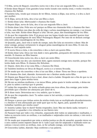 7 E Bila, serva de Raquel, concebeu outra vez e deu à luz um segundo filho a Jacó.
8 Então disse Raquel: Com grandes lutas tenho lutado com minha irmã, e tenho vencido; e
chamou-lhe Naftali.
9 Também Léia, vendo que cessara de ter filhos, tomou a Zilpa, sua serva, e a deu a Jacó
por mulher.
10 E Zilpa, serva de Léia, deu à luz um filho a Jacó.
11 Então disse Léia: Afortunada! e chamou-lhe Gade.
12 Depois Zilpa, serva de Léia, deu à luz um segundo filho a Jacó.
13 Então disse Léia: Feliz sou eu! porque as filhas me chamarão feliz; e chamou-lhe Aser.
14 Ora, saiu Rúben nos dias da ceifa do trigo e achou mandrágoras no campo, e as trouxe
a Léia, sua mãe. Então disse Raquel a Léia: Dá-me, peço, das mandrágoras de teu filho.
15 Ao que lhe respondeu Léia: É já pouco que me hajas tirado meu marido? queres tirar
também as mandrágoras de meu filho? Prosseguiu Raquel: Por isso ele se deitará contigo
esta noite pelas mandrágoras de teu filho.
16 Quando, pois, Jacó veio à tarde do campo, saiu-lhe Léia ao encontro e disse: Hás de
estar comigo, porque certamente te aluguei pelas mandrágoras de meu filho. E com ela
deitou-se Jacó aquela noite.
17 E ouviu Deus a Léia, e ela concebeu e deu a Jacó um quinto filho.
18 Então disse Léia: Deus me tem dado o meu galardão, porquanto dei minha serva a meu
marido. E chamou ao filho Issacar.
19 Concebendo Léia outra vez, deu a Jacó um sexto filho;
20 e disse: Deus me deu um excelente dote; agora morará comigo meu marido, porque lhe
tenho dado seis filhos. E chamou-lhe Zebulom.
21 Depois. disto deu à luz uma filha, e chamou-lhe Diná.
22 Também lembrou-se Deus de Raquel, ouviu-a e a tornou fecunda.
23 De modo que ela concebeu e deu à luz um filho, e disse: Tirou-me Deus o opróbrio.
24 E chamou-lhe José, dizendo: Acrescente-me o Senhor ainda outro filho.
25 Depois que Raquel deu à luz a José, disse Jacó a Labão: Despede-me a fim de que eu vá
para meu lugar e para minha terra.
26 Dá-me as minhas mulheres, e os meus filhos, pelas quais te tenho servido, e deixa-me
ir; pois tu sabes o serviço que te prestei.
27 Labão lhe respondeu: Se tenho achado graça aos teus olhos, fica comigo; pois tenho
percebido que o Senhor me abençoou por amor de ti.
28 E disse mais: Determina-me o teu salário, que to darei.
29 Ao que lhe respondeu Jacó: Tu sabes como te hei servido, e como tem passado o teu
gado comigo.
30 Porque o pouco que tinhas antes da minha vinda tem se multiplicado abundantemente;
e o Senhor te tem abençoado por onde quer que eu fui. Agora, pois, quando hei de
trabalhar também por minha casa?
31 Insistiu Labão: Que te darei? Então respondeu Jacó: Não me darás nada; tornarei a
apascentar e a guardar o teu rebanho se me fizeres isto:
32 Passarei hoje por todo o teu rebanho, separando dele todos os salpicados e malhados, e
todos os escuros entre as ovelhas, e os malhados e salpicados entre as cabras; e isto será o
meu salário.
33 De modo que responderá por mim a minha justiça no dia de amanhã, quando vieres ver
o meu salário assim exposto diante de ti: tudo o que não for salpicado e malhado entre as
cabras e escuro entre as ovelhas, esse, se for achado comigo, será tido por furtado.
34 Concordou Labão, dizendo: Seja conforme a tua palavra.
- 36 -
 