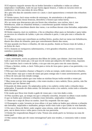 35 E separou naquele mesmo dia os bodes listrados e malhados e todas as cabras
salpicadas e malhadas, tudo em que havia algum branco, e todos os escuros entre os
cordeiros e os deu nas mãos de seus filhos;
36 e pôs três dias de caminho entre si e Jacó; e Jacó apascentava o restante dos rebanhos
de Labão.
37 Então tomou Jacó varas verdes de estoraque, de amendoeira e de plátano e,
descascando nelas riscas brancas, descobriu o branco que nelas havia;
38 e as varas que descascara pôs em frente dos rebanhos, nos cochos, isto é, nos
bebedouros, onde os rebanhos bebiam; e conceberam quando vinham beber.
39 Os rebanhos concebiam diante das varas, e as ovelhas davam crias listradas, salpicadas
e malhadas.
40 Então separou Jacó os cordeiros, e fez os rebanhos olhar para os listrados e para todos
os escuros no rebanho de Labão; e pôs seu rebanho à parte, e não pôs com o rebanho de
Labão.
41 e todas as vezes que concebiam as ovelhas fortes, punha Jacó as varas nos bebedouros,
diante dos olhos do rebanho, para que concebessem diante das varas;
42 mas quando era fraco o rebanho, ele não as punha. Assim as fracas eram de Labão, e
as fortes de Jacó.
43 E o homem se enriqueceu sobremaneira, e teve grandes rebanhos, servas e servos,
camelos e jumentos.
»GÊNESIS [31]
1 Jacó, entretanto, ouviu as palavras dos filhos de Labão, que diziam: Jacó tem levado
tudo o que era de nosso pai, e do que era de nosso pai adquiriu ele todas estas, riquezas.
2 Viu também Jacó o rosto de Labão, e eis que não era para com ele como dantes.
3 Disse o Senhor, então, a Jacó: Volta para a terra de teus pais e para a tua parentela; e eu
serei contigo.
4 Pelo que Jacó mandou chamar a Raquel e a Léia ao campo, onde estava o seu rebanho,
5 e lhes disse: vejo que o rosto de vosso pai para comigo não é como anteriormente; porém
o Deus de meu pai tem estado comigo.
6 Ora, vós mesmas sabeis que com todas as minhas forças tenho servido a vosso pai.
7 Mas vosso pai me tem enganado, e dez vezes mudou o meu salário; Deus, porém, não lhe
permitiu que me fizesse mal.
8 Quando ele dizia assim: Os salpicados serão o teu salário; então todo o rebanho dava
salpicados. E quando ele dizia assim: Os listrados serão o teu salário, então todo o rebanho
dava listrados.
9 De modo que Deus tem tirado o gado de vosso pai, e mo tem dado a mim.
10 Pois sucedeu que, ao tempo em que o rebanho concebia, levantei os olhos e num sonho
vi que os bodes que cobriam o rebanho eram listrados, salpicados e malhados.
11 Disse-me o anjo de Deus no sonho: Jacó! Eu respondi: Eis-me aqui.
12 Prosseguiu o anjo: Levanta os teus olhos e vê que todos os bodes que cobrem o rebanho
são listrados, salpicados e malhados; porque tenho visto tudo o que Labão te vem fazendo.
13 Eu sou o Deus de Betel, onde ungiste uma coluna, onde me fizeste um voto; levanta-te,
pois, sai-te desta terra e volta para a terra da tua parentela.
14 Então lhe responderam Raquel e Léia: Temos nós ainda parte ou herança na casa de
nosso pai?
15 Não somos tidas por ele como estrangeiras? pois nos vendeu, e consumiu todo o nosso
preço.
- 37 -
 
